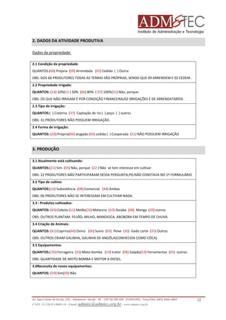 2. DADOS DA ATIVIDADE PRODUTIVA
Dados da propriedade:
2.1 Condição da propriedade:
QUANTOS:(68) Própria (09) Arrendada (02) Cedida ( ) Outra:
OBS: DOS 68 PRODUTORES TODAS AS TERRAS SÃO PRÓPRIAS, SENDO QUE 09 ARRENDEM E 02 CEDEM .
2.2 Propriedade irrigada:
QUANTOS: (14) 10%(12 ) 50% (06) 80% ( 07) 100%(31) Não, porque:
OBS: OS QUE NÃO IRRIGAM É POR CONDIÇÃO FINANCEIRA/02 IRRIGAÇÕES É DE ARRENDATARÍOS
2.3 Tipo de irrigação:
QUANTOS:( ) Cisterna (37) Captação de rio ( ) poço ( ) outros
OBS: 31 PRODUTORES NÃO POSSUEM IRRIGAÇÃO.
2.4 Forma de irrigação:
QUANTOS: (28) Própria(06) alugada (03) cedida ( ) Cooperada (31) NÃO POSSUEM IRRIGAÇÃO

3. PRODUÇÃO
3.1 Atualmente está cultivando:
QUANTOS:(21) Sim (03) Não, porque (22 ) Não se tem interesse em cultivar
OBS: 22 PRODUTORES NÃO PARTICIPARAM DESSA PERGUNTA,PQ NÃO CONSTAVA NO 1º FORMULÁRIO
3.2 Tipo de cultivo:
QUANTOS:(10) Subsistência (08) Comercial (44) Ambas
OBS: 06 PRODUTORES NÃO SE INTERESSAM EM CULTIVAR NADA.
3.3 : Produtos cultivados:
QUANTOS: (43) Cebola (11) Melão(26) Melancia (10) Goiaba (08) Manga (39) outros
OBS: OUTROS PLANTAM: FEIJÃO, MILHO, MANDIOCA, ABOBORA EM TEMPO DE CHUVA.
3.4 Criação de Animais:
QUANTOS: (41) Caprino(44) Ovino (06) Suíno (03) Peixe (30) Gado corte (35) Outros
OBS: OUTROS CRIAM GALINHA, GALINHA DE ANGÔLA(CONHECIDA COMO CÓCA)
3.5 Equipamentos:
QUANTOS:( 05) Forrageira (33) Moto bomba (14) trator (08) Galpão(53) Ferramentas (05) outros:
OBS: QUANTIDADE DE MOTO BOMBA E MOTOR A DIESEL.
3.6Necessita de novos equipamentos:
QUANTOS: (59) Sim(09) Não

Av. Sport Clube do Recife, 252 – Madalena - Recife - PE - CEP 50.750-500 (FCAP/UPE) - Fone/FAX: (081) 3445-4469
CNPJ. 35.328.913/0001-16 - Email: admtec@admtec.org.br - www.admtec.org.br

12

 