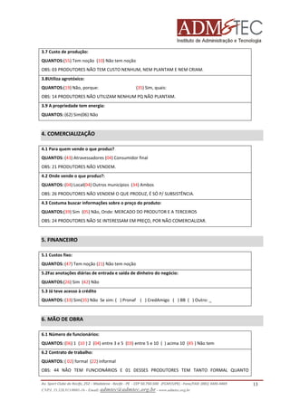 3.7 Custo de produção:
QUANTOS:(55) Tem noção (10) Não tem noção
OBS: 03 PRODUTORES NÃO TEM CUSTO NENHUM, NEM PLANTAM E NEM CRIAM.
3.8Utiliza agrotóxico:
QUANTOS:(19) Não, porque:

(35) Sim, quais:

OBS: 14 PRODUTORES NÃO UTILIZAM NENHUM PQ NÃO PLANTAM.
3.9 A propriedade tem energia:
QUANTOS: (62) Sim(06) Não

4. COMERCIALIZAÇÃO
4.1 Para quem vende o que produz?
QUANTOS: (43) Atravessadores (04) Consumidor final
OBS: 21 PRODUTORES NÃO VENDEM.
4.2 Onde vende o que produz?:
QUANTOS: (04) Local(04) Outros municípios (34) Ambos
OBS: 26 PRODUTORES NÃO VENDEM O QUE PRODUZ, É SÓ P/ SUBSISTÊNCIA.
4.3 Costuma buscar informações sobre o preço do produto:
QUANTOS:(39) Sim (05) Não, Onde: MERCADO DO PRODUTOR E A TERCEIROS
OBS: 24 PRODUTORES NÃO SE INTERESSAM EM PREÇO, POR NÃO COMERCIALIZAR.

5. FINANCEIRO
5.1 Custos fixo:
QUANTOS: (47) Tem noção (21) Não tem noção
5.2Faz anotações diárias de entrada e saída de dinheiro do negócio:
QUANTOS:(26) Sim (42) Não
5.3 Já teve acesso à crédito
QUANTOS: (33) Sim(35) Não Se sim: ( ) Pronaf ( ) CredAmigo ( ) BB ( ) Outro: _

6. MÃO DE OBRA
6.1 Número de funcionários:
QUANTOS: (06) 1 (10 ) 2 (04) entre 3 e 5 (03) entre 5 e 10 ( ) acima 10 (45 ) Não tem
6.2 Contrato de trabalho:
QUANTOS: ( 02) formal (22) informal
OBS: 44 NÃO TEM FUNCIONÁRIOS E 01 DESSES PRODUTORES TEM TANTO FORMAL QUANTO
Av. Sport Clube do Recife, 252 – Madalena - Recife - PE - CEP 50.750-500 (FCAP/UPE) - Fone/FAX: (081) 3445-4469
CNPJ. 35.328.913/0001-16 - Email: admtec@admtec.org.br - www.admtec.org.br

13

 
