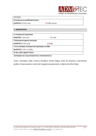 INFORMAL.
6.3 Interesse em qualificação técnica:
QUANTOS: (53) Sim, qual:

(15) Não, porque:

7. ASSOCIATIVO
7.1 Participa de Cooperativa:
QUANTOS:( ) Sim, qual

(68 ) não

7.2Participa de alguma associação:
QUANTOS:(25) Sim, qual

(43) Não

7.3 Se convidado, Participará da Capacitação em OME:
QUANTOS:(51) Sim (17) Não
Se não, indica alguém? Quem:

DEMANDA DE EQUIPAMENTOS/ FERRAMENTAS:
Trator, encanação, arado, cisterna, forrageira, bomba d’água, motor de pulverizar, moto-bomba,
gradão, retroescavadeira, sistema de irrigação por gotejamento, máquina de colher feijão.

Av. Sport Clube do Recife, 252 – Madalena - Recife - PE - CEP 50.750-500 (FCAP/UPE) - Fone/FAX: (081) 3445-4469
CNPJ. 35.328.913/0001-16 - Email: admtec@admtec.org.br - www.admtec.org.br

14

 