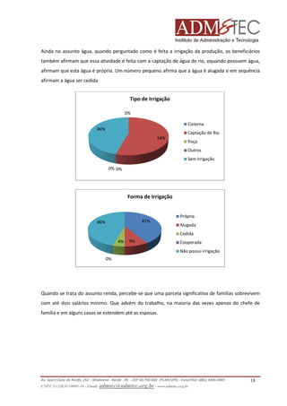 Ainda no assunto água, quando perguntado como é feita a irrigação da produção, os beneficiários
também afirmam que essa atividade é feita com a captação de água de rio, equando possuem água,
e
afirmam que esta água é própria. Um número pequeno afirma que a água é alugada e em sequência
afirmam a água ser cedida

Tipo de Irrigação
0%
Cisterna
46%

Captação de Rio
54%

Poço
Outros
Sem Irrigação

0% 0%

Forma de Irrigação

41%

46%

Própria
Alugada
Cedida

4%

9%

Cooperada
Não possui irrigação

0%

Quando se trata do assunto renda, percebe que uma parcela significativa de famílias sobrevivem
percebe-se
com até dois salários mínimo. Que advém do trabalho, na maioria das vezes apenas do chefe de
família e em alguns casos se estendem até as esposas.

Av. Sport Clube do Recife, 252 – Madalena - Recife - PE - CEP 50.750-500 (FCAP/UPE) - Fone/FAX: (081) 3445
3445-4469
CNPJ. 35.328.913/0001-16 - Email: admtec@admtec.org.br - www.admtec.org.br

18

 