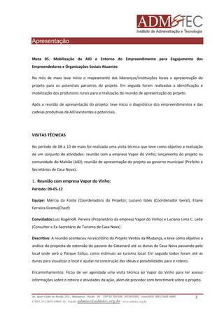 Apresentação
Meta 05. Mobilização da AID e Entorno do Empreendimento para Engajamento dos
Empreendedores e Organizações Sociais Atuantes
No mês de maio teve início o mapeamento das lideranças/instituições locais e apresentação do
projeto para os potenciais parceiros do projeto. Em seguida foram realizadas a identificação e
mobilização dos produtores rurais para a realização da reunião de apresentação do projeto.
Após a reunião de apresentação do projeto, teve início o diagnóstico dos empreendimentos e das
cadeias produtivas da AID existentes e potenciais.

VISITAS TÉCNICAS
No período de 08 a 10 de maio foi realizada uma visita técnica que teve como objetivo a realização
de um conjunto de atividades: reunião com a empresa Vapor do Vinho; lançamento do projeto na
comunidade do Malvão (AID); reunião de apresentação do projeto ao governo municipal (Prefeito e
Secretários de Casa Nova).

1. Reunião com empresa Vapor do Vinho:
Período: 09-05-12
Equipe: Mércia da Fonte (Coordenadora do Projeto); Luciano Góes (Coordenador Geral), Eliane
Ferreira Firema(Chesf)
Convidados:Luiz RogérioR. Pereira (Proprietário da empresa Vapor do Vinho) e Luciano Lima C. Leite
(Consultor e Ex-Secretário de Turismo de Casa Nova)
Descritivo: A reunião aconteceu no escritório do Projeto Ventos da Mudança, e teve como objetivo a
análise da proposta de extensão do passeio do Catamarã até as dunas de Casa Nova passando pelo
local onde será o Parque Eólico, como estímulo ao turismo local. Em seguida todos foram até as
dunas para visualizar o local e ajudar na construção das ideias e possibilidades para o roteiro.
Encaminhamentos: Ficou de ser agendada uma visita técnica ao Vapor do Vinho para ter acesso
informações sobre o roteiro e atividades da ação, além de proceder com benchmark sobre o projeto.

Av. Sport Clube do Recife, 252 – Madalena - Recife - PE - CEP 50.750-500 (FCAP/UPE) - Fone/FAX: (081) 3445-4469
CNPJ. 35.328.913/0001-16 - Email: admtec@admtec.org.br - www.admtec.org.br

2

 