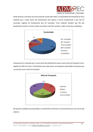 Ainda durante o processo da escuta quando conversado sobre a escolaridade dos beneficiários ficou
evidente que a maior parte dos beneficiários têm apenas o ensino fundamental e que não foi
concluído, seguido do fundamental que foi concluído. Ficou evidente também que 9% dos
beneficiários tiveram o ensino médio concluído e mais 9%, também, estão na lista dos analfabetos.

Escolaridade
1%
9%

1%

F. Incompleto

9%

F. Completo

15%

M.Incompleto
65%

M. Completo
Superior
Analfabeto

A pesquisa tem mostrado que a maior parte dos beneficiários possui como meio de transporte carro,
maior
seguido de 36% de motos. É perceptível que ainda existe uma pequena quantidade de pessoas que
usa animais como meio de transporte

Meio de Transporte
3%
38%

36%

Animal
Moto

23%

Coletivo
Carro Próprio

No quesito condições da propriedade, os beneficiários afirmaram unanimemente que suas terras são
afirmaram
próprias

Av. Sport Clube do Recife, 252 – Madalena - Recife - PE - CEP 50.750-500 (FCAP/UPE) - Fone/FAX: (081) 3445
3445-4469
CNPJ. 35.328.913/0001-16 - Email: admtec@admtec.org.br - www.admtec.org.br

20

 