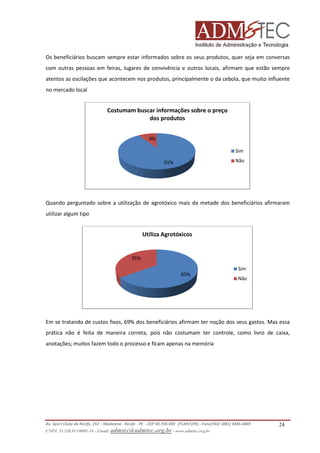 Os beneficiários buscam sempre estar informados sobre os seus produtos, quer seja em conversas
com outras pessoas em feiras, lugares de convivência e outros locais, afirmam que estão sempre
atentos as oscilações que acontecem nos produtos, principalmente o da cebola, que muito influente
no mercado local

Costumam buscar informações sobre o preço
dos produtos
9%
Sim
Não

91%

Quando perguntado sobre a utilização de agrotóxico mais da metade dos beneficiários afirmaram
utilizar algum tipo

Utiliza Agrotóxicos

35%
Sim
65%

Não

Em se tratando de custos fixos, 69% dos beneficiários afirmam ter noção dos seus gastos. Mas essa
e
prática não é feita de maneira correta, pois não costumam ter controle, como livro de caixa,
anotações; muitos fazem todo o processo e ficam apenas na memória

Av. Sport Clube do Recife, 252 – Madalena - Recife - PE - CEP 50.750-500 (FCAP/UPE) - Fone/FAX: (081) 3445
3445-4469
CNPJ. 35.328.913/0001-16 - Email: admtec@admtec.org.br - www.admtec.org.br

24

 