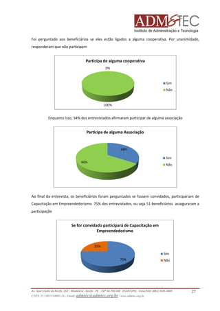 Foi perguntado aos beneficiários se eles estão ligados a alguma cooperativa. Por unanimidade,
responderam que não participam

Participa de alguma cooperativa
0%

Sim
Não

100%

Enquanto isso, 34% dos entrevistados afirmaram participar de alguma associação

Participa de alguma Associação

34%
Sim
66%

Não

Ao final da entrevista, os beneficiários foram perguntados se fossem convidados, participariam de
Capacitação em Empreendedorismo. 75% dos entrevistados, ou seja 51 beneficiários asseguraram a
participação

Se for convidado participará de Capacitação em
Empreendedorismo

25%
Sim
75%

Não

Av. Sport Clube do Recife, 252 – Madalena - Recife - PE - CEP 50.750-500 (FCAP/UPE) - Fone/FAX: (081) 3445
3445-4469
CNPJ. 35.328.913/0001-16 - Email: admtec@admtec.org.br - www.admtec.org.br

27

 