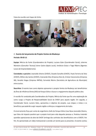 Fotos da reunião com Vapor do Vinho

2. Evento de lançamento do Projeto Ventos da Mudança:
Período: 09-05-12
Equipe: Mércia da Fonte (Coordenadora do Projeto); Luciano Góes (Coordenador Geral), Julierme
Monteiro (Consultor Técnico) Ianne Castro (Apoio Local), Venâncio Costa e Tiago Ribeiro (Agentes
Locais de Empreendedorismo).
Convidados e parceiro: Josenaldo Silveira (CHESF), Claudio Carvalho (CHESF), Paulo Ferreira da Silva
(CHESF), Milton dos Santos (CHESF), Cizenando Silva (Empresa Dois A), Cristian Vasconcelos (Empresa
IM), Geraldo Viegas (Empresa IMPSA), Fernando Marins (Secretário de Agricultura do Município)
entre outros.
Descritivo: O evento teve como objetivo apresentar o projeto Ventos da Mudança aos beneficiários
da Área de Influência Direta (AID) do Parque Eólico e buscar o engajamento daquele público alvo.
A reunião foi conduzida pela Coordenadora do Projeto, Mércia da Fonte que fez uma explanação de
como surgiu o Projeto de Responsabilidade Social da CHESF para aquela região. Em seguida, o
Coordenador Geral, Luciano Góes, apresentou o objetivo do projeto, suas etapas e metas e os
benefícios que poderão surgir naquela região e reforçou o engajamento de todos.
O encerramento ficou por conta do engenheiro chefe do Parque Eólico Casa Nova Josenaldo Silveira,
que falou do impacto positivo que o projeto trará para vida daquelas pessoas e, finalizou tratando
questões operacionais da obra da CHESF (entrega dos contratos dos beneficiários com a CHESF). Por
fim, foi apresentado um vídeo motivacional e servido um lanche para os presentes. O evento contou

Av. Sport Clube do Recife, 252 – Madalena - Recife - PE - CEP 50.750-500 (FCAP/UPE) - Fone/FAX: (081) 3445-4469
CNPJ. 35.328.913/0001-16 - Email: admtec@admtec.org.br - www.admtec.org.br

3

 