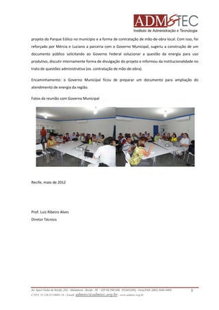 projeto do Parque Eólico no município e a forma de contratação de mão-de-obra local. Com isso, foi
reforçado por Mércia e Luciano a parceria com o Governo Municipal, sugeriu a construção de um
documento público solicitando ao Governo Federal solucionar a questão da energia para uso
produtivo, discutir internamente forma de divulgação do projeto e informou da institucionalidade no
trato de questões administrativa (ex. contratação de mão-de-obra).
Encaminhamento: o Governo Municipal ficou de preparar um documento para ampliação do
atendimento de energia da região.
Fotos da reunião com Governo Municipal

Recife, maio de 2012

Prof. Luiz Ribeiro Alves
Diretor Técnico

Av. Sport Clube do Recife, 252 – Madalena - Recife - PE - CEP 50.750-500 (FCAP/UPE) - Fone/FAX: (081) 3445-4469
CNPJ. 35.328.913/0001-16 - Email: admtec@admtec.org.br - www.admtec.org.br

5

 