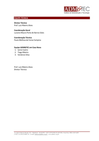 EQUIPE TÉCNICA
Diretor Técnico
Prof. Luiz Ribeiro Alves
Coordenação Geral
Luciano Mauro Porto de Barros Góes
Coordenação Técnica
Paula Mellissa de Farias Campina

Equipe ADM&TEC em Casa Nova
1. Ianne Castro
2. Tiago Ribeiro
3. Venâncio Silva

Prof. Luiz Ribeiro Alves
Diretor Técnico

Av. Sport Clube do Recife, 252 – Madalena – Recife/PE - CEP: 50750.500 (FCAP/UPE) Fone/Fax: (081) 3445-4469
CNPJ: 35.328.913/0001-16 - E-mail: admtec@admtec.org.br - www.admtec.org.br

 