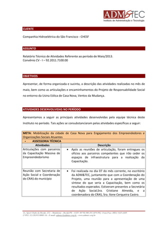CLIENTE
Companhia Hidroelétrica do São Francisco - CHESF

ASSUNTO
Relatório Técnico de Atividades Referente ao período de Maio/2013.
Convênio CV - I – 92.2011.7100.00

OBJETIVOS
Apresentar, de forma organizada e sucinta, a descrição das atividades realizadas no mês de
maio, bem como as articulações e encaminhamentos do Projeto de Responsabilidade Social
no entorno da Usina Eólica de Casa Nova, Ventos da Mudança.

ATIVIDADES DESENVOLVIDAS NO PERÍODO
Apresentamos a seguir as principais atividades desenvolvidas pela equipe técnica deste
Instituto no período. Tais ações se consubstanciaram pelas atividades específicas a seguir:
META: Mobilização da cidade de Casa Nova para Engajamento dos Empreendedores e
Organizações Sociais Atuantes
ASSESSORIA TÉCNICA
Atividades
Descrição
Articulações com parceiros
• Após as reuniões de articulação, foram entregues os
da Capacitação Massiva de
ofícios aos parceiros competentes que irão ceder os
Empreendedorismo
espaços de infraestrutura para a realização da
Capacitação.
Reunião com Secretaria de
Ação Social e Coordenação
do CRAS do município

• Foi realizada no dia 07 do mês corrente, no escritório
da ADM&TEC, juntamente que com a Coordenação do
Projeto, uma reunião para a apresentação de uma
síntese do que seria a Capacitação, bem como os
resultados esperados. Estiveram presentes a Secretária
de Ação Social,Sra. Cristiane Almeida, e a
coordenadora do CRAS, Sra. Ilone Cerqueira Castro.

Av. Sport Clube do Recife, 252 – Madalena – Recife/PE - CEP: 50750.500 (FCAP/UPE) Fone/Fax: (081) 3445-4469
CNPJ: 35.328.913/0001-16 - E-mail: admtec@admtec.org.br - www.admtec.org.br

 