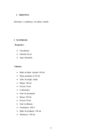 4
2 OBJETIVO
Determinar o rendimento da cafeína extraída .
3 MATERIAIS
Reagentes:
 Clorofórmio;
 Guaraná em pó
 Agua deionizada
Vidraria:
 Balão de fundo redondo 100 mL
 Pipeta graduada de 20 mL
 Vidro de relógio médio
 Béquer 100 mL
 Proveta 10 mL
 Condensador
 Funil de decantação
 Béquer 250 mL
 Proveta 50 mL
 Funil de filtração
 Termômetro 200º C
 Balão de destilação 100 mL
 Erlenmeyer 100 mL
 