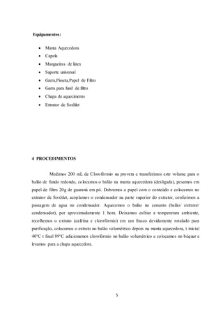 5
Equipamentos:
 Manta Aquecedora
 Capela
 Mangueiras de látex
 Suporte universal
 Garra,Pisseta,Papel de Filtro
 Garra para funil de filtro
 Chapa de aquecimento
 Extrator de Soxhlet
4 PROCEDIMENTOS
Medimos 200 mL de Clorofórmio na proveta e transferimos este volume para o
balão de fundo redondo, colocamos o balão na manta aquecedora (desligada), pesamos em
papel de filtro 20g de guaraná em pó. Dobramos o papel com o conteúdo e colocamos no
extrator de Soxhlet, acoplamos o condensador na parte superior do extrator, conferimos a
passagem de agua no condensador. Aquecemos o balão no conunto (balão/ extrator/
condensador), por aproximadamente 1 hora. Deixamos esfriar a temperatura ambiente,
recolhemos o extrato (cafeína e clorofórmio) em um frasco devidamente rotulado para
purificação, colocamos o extrato no balão volumétrico depois na manta aquecedora, t inicial
40°C t final 89°C adicionamos clorofórmio no balão volumétrico e colocamos no béquer e
levamos para a chapa aquecedora.
 