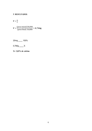 6
5 RESULTADOS
𝑽 =
m
d
𝑽 =
(peso inicial)36,846
(peso final) 36,080
= 𝟎, 𝟕𝟔𝟔𝐠
20mg ____ 100%
0,766g ____ X
X= 3,83% de cafeína
 