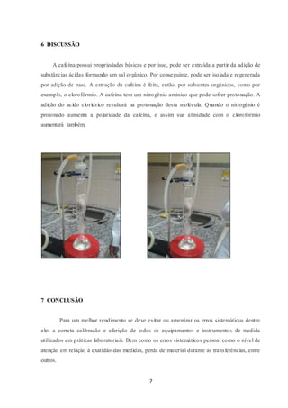 7
6 DISCUSSÃO
A cafeína possui propriedades básicas e por isso, pode ser extraída a partir da adição de
substâncias ácidas formando um sal orgânico. Por conseguinte, pode ser isolada e regenerada
por adição de base. A extração da cafeína é feita, então, por solventes orgânicos, como por
exemplo, o clorofórmio. A cafeína tem um nitrogênio aminico que pode sofrer protonação. A
adição do acido clorídrico resultará na protonação desta molécula. Quando o nitrogênio é
protonado aumenta a polaridade da cafeína, e assim sua afinidade com o clorofórmio
aumentará também.
7 CONCLUSÃO
Para um melhor rendimento se deve evitar ou amenizar os erros sistemáticos dentre
eles a correta calibração e aferição de todos os equipamentos e instrumentos de medida
utilizados em práticas laboratoriais. Bem como os erros sistemáticos pessoal como o nível de
atenção em relação à exatidão das medidas, perda de material durante as transferências, entre
outros.
 