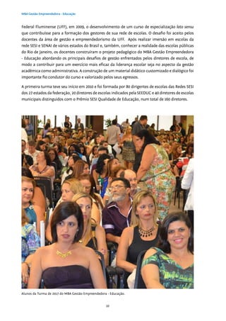10
MBA Gestão Empreendedora - Educação
Federal Fluminense (UFF), em 2009, o desenvolvimento de um curso de especialização lato sensu
que contribuísse para a formação dos gestores de sua rede de escolas. O desafio foi aceito pelos
docentes da área de gestão e empreendedorismo da UFF. Após realizar imersão em escolas da
rede SESI e SENAI de vários estados do Brasil e, também, conhecer a realidade das escolas públicas
do Rio de Janeiro, os docentes construíram o projeto pedagógico do MBA Gestão Empreendedora
- Educação abordando os principais desafios de gestão enfrentados pelos diretores de escola, de
modo a contribuir para um exercício mais eficaz da liderança escolar seja no aspecto da gestão
acadêmica como administrativa. A construção de um material didático customizado e dialógico foi
importante fio condutor do curso e valorizado pelos seus egressos.
A primeira turma teve seu início em 2010 e foi formada por 80 dirigentes de escolas das Redes SESI
dos 27 estados da federação, 20 diretores de escolas indicados pela SEEDUC e 40 diretores de escolas
municipais distinguidos com o Prêmio SESI Qualidade de Educação, num total de 160 diretores.
Alunos da Turma de 2017 do MBA Gestão Empreendedora - Educação.
 