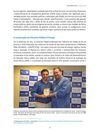 11
RELATÓRIO FINAL Rio de Janeiro
No ano seguinte, respondendo à avaliação que se faz ao final do curso, os concluintes destacaram
o desenvolvimento de competências gerenciais aliando teoria e prática com significado para a
realidade escolar. Esse resultado justificou a solicitação, pelo SESI/RJ, de uma nova turma do MBA
Gestão Empreendedora – Educação para atender, especificamente, a mais quarenta (40) gestores
de escolas das redes SESI e SENAI do Rio de Janeiro, como também oitenta (80) diretores de
escolas públicas, dentre eles 40 dirigentes de escolas situadas no entorno das Unidades de Polícia
Pacificadora (UPPs), totalizando 120 gestores escolares. Essas turmas se configuraram como
experiências-piloto bem sucedidas, que deram origem à parceria de que trata o presente relatório.
A construção da Parceria Público-Privada
Em 01 dezembro de 2011, os Sistemas FIRJAN (Federação das Indústrias do Estado do Rio de
Janeiro) e FIESP (Federação das Indústrias do Estado de São Paulo) apresentaram a PROPOSTA
PARA UM BRASIL + COMPETITIVO1
com ações conjuntas nas áreas de energia, logística, banda
larga e educação. O objetivo era reduzir custos e aumentar a produtividade das empresas
brasileiras, avançando, assim, na competitividade. O Brasil apresenta indicadores de qualidade
na educação muito baixos, quando se analisa a série histórica do Índice de Desenvolvimento
da Educação Básica (IDEB), com base nos resultados do Sistema Nacional de Avaliação da
Escola Básica (SAEB). E a qualidade da educação básica é uma questão crucial para tornar o
Professor Saulo Barroso Rocha, Chefe do Departamento de Empreendedorismo e Gestão/UFF (2016 - atual) e Wagner
Victer, Secretário de Educação do Estado do Rio de Janeiro (2016 - atual) na formatura da Turma de 2017 do MBA
Gestão Empreendedora - Educação.
1
Proposta para um Brasil + Competitivo: http://www.fiesp.com.br/noticias/firjan-e-fiesp-firmam-parceria-inedita-
para-melhorar-competitividade/
 