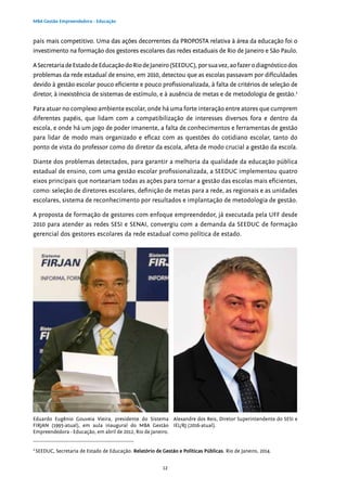 12
MBA Gestão Empreendedora - Educação
país mais competitivo. Uma das ações decorrentes da PROPOSTA relativa à área da educação foi o
investimento na formação dos gestores escolares das redes estaduais de Rio de Janeiro e São Paulo.
ASecretariadeEstadodeEducaçãodoRiodeJaneiro(SEEDUC),porsuavez,aofazerodiagnósticodos
problemas da rede estadual de ensino, em 2010, detectou que as escolas passavam por dificuldades
devido à gestão escolar pouco eficiente e pouco profissionalizada, à falta de critérios de seleção de
diretor, à inexistência de sistemas de estímulo, e à ausência de metas e de metodologia de gestão.2
Para atuar no complexo ambiente escolar, onde há uma forte interação entre atores que cumprem
diferentes papéis, que lidam com a compatibilização de interesses diversos fora e dentro da
escola, e onde há um jogo de poder imanente, a falta de conhecimentos e ferramentas de gestão
para lidar de modo mais organizado e eficaz com as questões do cotidiano escolar, tanto do
ponto de vista do professor como do diretor da escola, afeta de modo crucial a gestão da escola.
Diante dos problemas detectados, para garantir a melhoria da qualidade da educação pública
estadual de ensino, com uma gestão escolar profissionalizada, a SEEDUC implementou quatro
eixos principais que norteariam todas as ações para tornar a gestão das escolas mais eficientes,
como: seleção de diretores escolares, definição de metas para a rede, as regionais e as unidades
escolares, sistema de reconhecimento por resultados e implantação de metodologia de gestão.
A proposta de formação de gestores com enfoque empreendedor, já executada pela UFF desde
2010 para atender as redes SESI e SENAI, convergiu com a demanda da SEEDUC de formação
gerencial dos gestores escolares da rede estadual como política de estado.
2
SEEDUC, Secretaria de Estado de Educação. Relatório de Gestão e Políticas Públicas. Rio de Janeiro, 2014.
Eduardo Eugênio Gouveia Vieira, presidente do Sistema
FIRJAN (1995-atual), em aula inaugural do MBA Gestão
Empreendedora - Educação, em abril de 2012, Rio de Janeiro.
Alexandre dos Reis, Diretor Superintendente do SESI e
IEL/RJ (2016-atual).
 