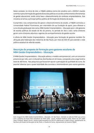 13
RELATÓRIO FINAL Rio de Janeiro
Neste contexto, no início de 2012, a FIRJAN celebrou termo de convênio com a SEEDUC visando
contribuirparaaformaçãodosgestoresdeescolaspúblicasnousodosconhecimentoseferramentas
da gestão educacional, tendo como base o desenvolvimento de condutas empreendedoras. Esta
iniciativa se tornou a principal política pública de formação de diretores de escola.
Cumprindo o seu compromisso de apoiar o desenvolvimento do estado, a FIRJAN contratou a
Universidade Federal Fluminense, por intermédio de sua fundação de apoio, para oferecer o
curso de pós-graduação lato sensu MBA Gestão Empreendedora – Educação para 1.200 gestores
de escolas públicas do estado do Rio de Janeiro, no período de 2012 a 2017, tanto diretores
gerais como diretores adjuntos e agentes de acompanhamento de gestão escolar.
A oferta do MBA Gestão Empreendedora - Educação para formação de gestores também foi
abraçada pela Federação das Indústrias de São Paulo, por meio do SESI-SP, para atender a rede
pública estadual do referido estado.
Descrição da proposta de formação para gestores escolares do
MBA Gestão Empreendedora – Educação
O MBA Gestão Empreendedora – Educação adotou o modelo semipresencial, com um encontro
presencial por mês, com 15 disciplinas distribuídas em 18 meses, compondo uma carga horária
total de 360 horas. Nas pesquisas que buscaram apurar a percepção da qualidade do curso, foi
possível observar que a quase totalidade dos cursistas o recomendaram para outros gestores.
Aula inaugural do MBA Gestão Empreendedora - Educação, em São Paulo, realizada na sede da FIESP, que contou
com a presença de Paulo Skaf, Presidente da FIESP (2004 - atual), Professor Roberto Salles, Reitor da UFF (2006-
2014), Professor Walter Vicioni, Diretor-Superintendente do SESI-SP (2008-atual) e Valéria Souza, representante da
Secretaria de Estado de Educação de São Paulo, e Cláudia do Canto, representante do Sistema FIRJAN.
 