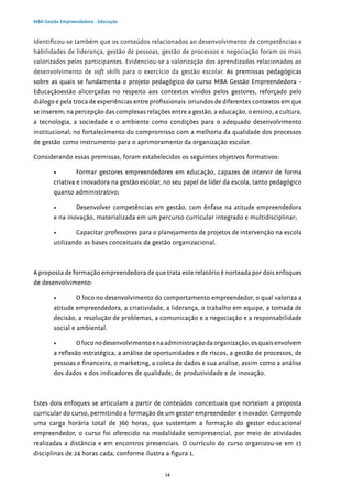 14
MBA Gestão Empreendedora - Educação
Identificou-se também que os conteúdos relacionados ao desenvolvimento de competências e
habilidades de liderança, gestão de pessoas, gestão de processos e negociação foram os mais
valorizados pelos participantes. Evidenciou-se a valorização dos aprendizados relacionados ao
desenvolvimento de soft skills para o exercício da gestão escolar. As premissas pedagógicas
sobre as quais se fundamenta o projeto pedagógico do curso MBA Gestão Empreendedora –
Educaçãoestão alicerçadas no respeito aos contextos vividos pelos gestores, reforçado pelo
diálogo e pela troca de experiências entre profissionais oriundos de diferentes contextos em que
se inserem; na percepção das complexas relações entre a gestão, a educação, o ensino, a cultura,
a tecnologia, a sociedade e o ambiente como condições para o adequado desenvolvimento
institucional; no fortalecimento do compromisso com a melhoria da qualidade dos processos
de gestão como instrumento para o aprimoramento da organização escolar.
Considerando essas premissas, foram estabelecidos os seguintes objetivos formativos:
•	 Formar gestores empreendedores em educação, capazes de intervir de forma
criativa e inovadora na gestão escolar, no seu papel de líder da escola, tanto pedagógico
quanto administrativo;
•	 Desenvolver competências em gestão, com ênfase na atitude empreendedora
e na inovação, materializada em um percurso curricular integrado e multidisciplinar;
•	 Capacitar professores para o planejamento de projetos de intervenção na escola
utilizando as bases conceituais da gestão organizacional.
A proposta de formação empreendedora de que trata este relatório é norteada por dois enfoques
de desenvolvimento:
•	 O foco no desenvolvimento do comportamento empreendedor, o qual valoriza a
atitude empreendedora, a criatividade, a liderança, o trabalho em equipe, a tomada de
decisão, a resolução de problemas, a comunicação e a negociação e a responsabilidade
social e ambiental.
•	 Ofoconodesenvolvimentoenaadministraçãodaorganização,osquaisenvolvem
a reflexão estratégica, a análise de oportunidades e de riscos, a gestão de processos, de
pessoas e financeira, o marketing, a coleta de dados e sua análise, assim como a análise
dos dados e dos indicadores de qualidade, de produtividade e de inovação.
Estes dois enfoques se articulam a partir de conteúdos conceituais que norteiam a proposta
curricular do curso, permitindo a formação de um gestor empreendedor e inovador. Compondo
uma carga horária total de 360 horas, que sustentam a formação do gestor educacional
empreendedor, o curso foi oferecido na modalidade semipresencial, por meio de atividades
realizadas a distância e em encontros presenciais. O currículo do curso organizou-se em 15
disciplinas de 24 horas cada, conforme ilustra a figura 1.
 
