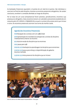 16
MBA Gestão Empreendedora - Educação
As Avaliações Presenciais equivalem a 6 pontos de um total de 10 pontos. São individuais e
ocorriam ao final de cada disciplina, durante os encontros presenciais obrigatórios. De caráter
conclusivo, envolvem o conteúdo abordado ao longo da disciplina.
Por se tratar de um curso semipresencial foram previstos, periodicamente, encontros cuja
presença era obrigatória. Estes encontros tiveram um calendário previamente estabelecido em
conjunto pela UFF, SEEDUC e FIRJAN/SESI-RJ, ao qual o cursista tinha acesso assim que iniciava
o curso. Os encontros presenciais ocorriam nos turnos da manhã e tarde.
Agenda dos Encontros Presenciais
8:00 Recepção dos cursistas com um coffee break
9:00 Apresentação do resultado da avaliação dos cursistas da disciplina
imediatamente anterior ao encontro
9:15 Aula de revisão da disciplina que se encerrava
10:15 pausa para café
10:30 às 12:30 Avaliação da aprendizagem da disciplina que se encerrava
12:30 às 13:30 pausa para almoço e disponibilização do gabarito
da prova realizada
13:30 às 15:30 Aula presencial da disciplina que se iniciava
Aula de abertura do MBA Gestão Empreendedora - Educação.
 