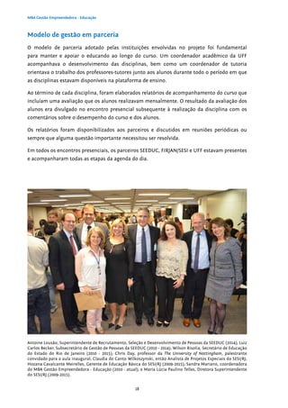 18
MBA Gestão Empreendedora - Educação
Modelo de gestão em parceria
O modelo de parceria adotado pelas instituições envolvidas no projeto foi fundamental
para manter e apoiar o educando ao longo do curso. Um coordenador acadêmico da UFF
acompanhava o desenvolvimento das disciplinas, bem como um coordenador de tutoria
orientava o trabalho dos professores-tutores junto aos alunos durante todo o período em que
as disciplinas estavam disponíveis na plataforma de ensino.
Ao término de cada disciplina, foram elaborados relatórios de acompanhamento do curso que
incluíam uma avaliação que os alunos realizavam mensalmente. O resultado da avaliação dos
alunos era divulgado no encontro presencial subsequente à realização da disciplina com os
comentários sobre o desempenho do curso e dos alunos.
Os relatórios foram disponibilizados aos parceiros e discutidos em reuniões periódicas ou
sempre que alguma questão importante necessitou ser resolvida.
Em todos os encontros presenciais, os parceiros SEEDUC, FIRJAN/SESI e UFF estavam presentes
e acompanharam todas as etapas da agenda do dia.
Antoine Lousão, Superintendente de Recrutamento, Seleção e Desenvolvimento de Pessoas da SEEDUC (2014); Luiz
Carlos Becker, Subsecretário de Gestão de Pessoas da SEEDUC (2010 - 2014); Wilson Risolia, Secretário de Educação
do Estado do Rio de Janeiro (2010 - 2015); Chris Day, professor da The University of Nottingham, palestrante
convidado para a aula inaugural; Claudia do Canto Wilkoszynski, então Analista de Projetos Especiais do SESI/RJ;
Hozana Cavalcante Meirelles, Gerente de Educação Básica do SESI/RJ (2009-2015); Sandra Mariano, coordenadora
do MBA Gestão Empreendedora - Educação (2010 - atual); e Maria Lúcia Paulino Telles, Diretora Superintendente
do SESI/RJ (2009-2015).
 