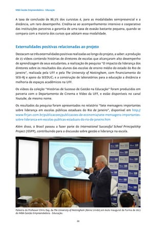 20
MBA Gestão Empreendedora - Educação
A taxa de conclusão de 86,3% dos cursistas é, para as modalidades semipresencial e a
distância, um raro desempenho. Credita-se ao acompanhamento intensivo e cooperativo
das instituições parceiras a garantia de uma taxa de evasão bastante pequena, quando se
compara com a maioria dos cursos que adotam essa modalidade.
Externalidades positivas relacionadas ao projeto
Destacam-se três externalidades positivas realizadas ao longo do projeto, a saber: a produção
de 15 vídeos contendo histórias de diretores de escolas que alcançaram alto desempenho
de aprendizagem de seus estudantes; a realização de pesquisa “O impacto da liderança dos
diretores sobre os resultados dos alunos das escolas de ensino médio do estado do Rio de
Janeiro”, realizada pela UFF e pela The University of Nottingham, com financiamento do
SESI-RJ e apoio da SEEDUC; e a construção de laboratórios para a educação a distância e
melhoria de espaços acadêmicos na UFF.
Os vídeos da coleção “Histórias de Sucesso de Gestão na Educação” foram produzidos em
parceria com o Departamento de Cinema e Vídeo da UFF, e estão disponíveis no canal
Youtube, de mesmo nome.
Os resultados da pesquisa foram apresentados no relatório “Sete mensagens importantes
sobre liderança em escolas públicas estaduais do Rio de Janeiro”, disponível em http://
www.firjan.com.br/publicacoes/publicacoes-de-economia/sete-mensagens-importantes-
sobre-lideranca-em-escolas-publicas-estaduais-do-rio-de-janeiro.htm
Além disso, o Brasil passou a fazer parte do International Successful School Principalship
Project (ISSPP), contribuindo para a discussão sobre gestão e liderança na escola.
Palestra do Professor Chris Day, da The University of Nottingham (Reino Unido) em Aula Inaugural da Turma de 2013
do MBA Gestão Empreendedora - Educação.
 