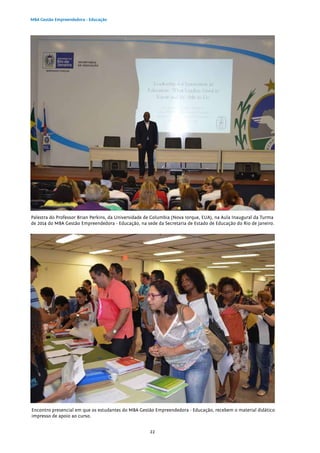 22
MBA Gestão Empreendedora - Educação
Palestra do Professor Brian Perkins, da Universidade de Columbia (Nova Iorque, EUA), na Aula Inaugural da Turma
de 2014 do MBA Gestão Empreendedora - Educação, na sede da Secretaria de Estado de Educação do Rio de Janeiro.
Encontro presencial em que os estudantes do MBA Gestão Empreendedora - Educação, recebem o material didático
impresso de apoio ao curso.
 