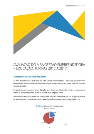 23
RELATÓRIO FINAL Rio de Janeiro
AVALIAÇÃO DO MBA GESTÃO EMPREENDEDORA
– EDUCAÇÃO: TURMAS 2012 A 2017
Apresentação e análise dos dados
Ao final de cada edição de turmas do MBA Gestão Empreendedora - Educação, os concluintes
responderam a um questionário impresso, no qual avaliam o curso em vários aspectos, os quais
se passa a relatar.
Os questionários impressos foram digitados e os dados compilados. Os números apresentam a
média de todas as respostas de todas as turmas ao longo do curso.
Sobre as características gerais dos participantes do curso, verifica-se que são majoritariamente
do sexo feminino e possuem entre 40 e 49 anos, conforme se apresenta nos gráficos 1 e 2.
Gráfico 1: Gênero dos Participantes
 