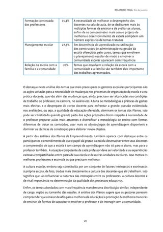 29
RELATÓRIO FINAL Rio de Janeiro
Formação continuada
dos professores
15,4% A necessidade de melhorar o desempenho dos
docentes na sala de aula, de se dedicarem mais às
múltiplas formas de ensinar e de avaliar os alunos,
enfim de se comprometer mais com o projeto de
melhoria e desenvolvimento da escola compõem um
número expressivo de temas tratados
Planejamento escolar 27,3% Em decorrência do aprendizado na utilização
dos constructos de administração na gestão da
escola oferecidos pelo curso, temas que envolvem
o planejamento escolar de modo a envolver a
comunidade escolar aparecem com frequência
Relação da escola com a
família e a comunidade
20%  Temas que envolvem a relação da escola com a
comunidade e a família são também alvo importante
dos trabalhos apresentados.
O destaque nesta análise dos temas que mais preocupam os gestores escolares participantes são
as ações voltadas para a necessidade de mudanças nos processos de organização da escola e a na
prática docente, que vão além das mudanças que, ainda, precisam ser alcançadas nas condições
de trabalho do professor, na carreira, no salário etc. A falta de metodologias e práticas de gestão
mais efetivas e o despreparo do corpo docente para enfrentar a grande questão evidenciada
nas avaliações, ou seja, a qualidade da educação oferecida, dominam os temas dos Planos. Isto
pode ser constatado quando grande parte das ações propostas dizem respeito à necessidade de
o professor preparar aulas mais atraentes e diversificar a metodologia de ensino com formas
diferentes de tratar os conteúdos, usar mais os objetos/jogos de aprendizagem disponíveis e
dominar as técnicas de construção para elaborar novos objetos.
A partir das análises dos Planos de Empreendimento, também aparece com destaque entre os
participantes o entendimento de que é papel da gestão da escola desenvolver entre seus docentes
a compreensão de que a escola é um campo de aprendizagem não só para o aluno, mas para o
professor também. A atuação competente de cada professor deve ser valorizada e as experiências
exitosas compartilhadas entre pares de sua escola e de outras unidades escolares. Isso motiva os
melhores professores e estimula os que precisam melhorar.
A cultura escolar, embora seja constituída por um conjunto de fatores intrínsecos e extrínsecos
à própria escola, de fato, traduz mais diretamente a cultura dos docentes que ali trabalham. Isto
significa que, ao influenciar a natureza das interações entre os professores, a cultura docente é
de vital importância na determinação da qualidade dos processos educativos.
Enfim, os temas abordados com mais frequência mantêm uma distribuição similar, independente
de cargo, região ou tamanho das escolas. A análise dos Planos sugere que os gestores parecem
compreenderqueomaiordesafioparaamelhoriadaeducaçãoéapromoçãodemelhoresmaneiras
de ensinar, de formas de capacitar e envolver o professor e de interagir com a comunidade.
 