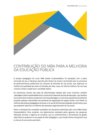 31
RELATÓRIO FINAL Rio de Janeiro
CONTRIBUIÇÃO DO MBA PARA A MELHORIA
DA EDUCAÇÃO PÚBLICA
O projeto pedagógico do curso MBA Gestão Empreendedora foi planejado com a plena
convicção de que a liderança exercida pelo diretor da escola é primordial para os processos
de desenvolvimento profissional do conjunto de docentes de sua escola, que repercute na
melhoria da qualidade das aulas ministradas por eles, e que, em última instância, faz com que
a escola cumpra o papel que a sociedade espera.
Os constructos centrais das áreas de administração tratados pelo curso incluíram, também
,abordagens sobre empreendedorismo e constructos relevantes da área de educação, cuja interface
comosprimeirosmostrou-seessencial.Comessaabordagem,ocursovisouapresentaraosdiretores
escolares aspectos relacionados aos processos de organização do espaço escolar, com ênfase na
melhoria das práticas pedagógicas da escola, e no uso de ferramentas de gestão concernentes, para
que pudessem aplicá-las na melhoria dos processos organizacionais de sua escola.
Sobre a utilização dos conteúdos estudados nas disciplinas oferecidas pelo curso MBA Gestão
Empreendedora, ficou evidente, nos depoimentos realizados pelos egressos nas pesquisas
efetuadas durante a vigência do convênio, que os conhecimentos e ferramentas de gestão
adquiridos os ajudaram no seu papel de líder pedagógico, cuja missão última é de garantir que
os alunos de sua escola aprendam.
 