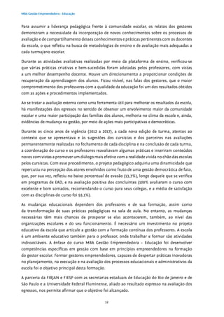 32
MBA Gestão Empreendedora - Educação
Para assumir a liderança pedagógica frente à comunidade escolar, os relatos dos gestores
demonstram a necessidade da incorporação de novos conhecimentos sobre os processos de
avaliação e de compartilhamento desses conhecimentos e práticas pertinentes com os docentes
da escola, o que refletiu na busca de metodologias de ensino e de avaliação mais adequadas a
cada turma/ano escolar.
Durante as atividades avaliativas realizadas por meio da plataforma de ensino, verificou-se
que várias práticas criativas e bem-sucedidas foram adotadas pelos professores, com vistas
a um melhor desempenho docente. Houve um direcionamento a proporcionar condições de
recuperação da aprendizagem dos alunos. Ficou visível, nas falas dos gestores, que o maior
comprometimento dos professores com a qualidade da educação foi um dos resultados obtidos
com as ações e procedimentos implementados.
Ao se tratar a avaliação externa como uma ferramenta útil para melhorar os resultados da escola,
há manifestações dos egressos no sentido de observar um envolvimento maior da comunidade
escolar e uma maior participação das famílias dos alunos, melhoria no clima da escola e, ainda,
evidências de mudança na gestão, por meio de ações mais participativas e democráticas.
Durante os cinco anos de vigência (2012 a 2017), a cada nova edição de turma, atentos ao
contexto que se apresentava e às sugestões dos cursistas e dos parceiros nas avaliações
permanentemente realizadas no fechamento de cada disciplina e na conclusão de cada turma,
a coordenação do curso e os professores reavaliavam algumas práticas e inseriram conteúdos
novos com vistas a promover um diálogo mais efetivo com a realidade vivida no chão das escolas
pelos cursistas. Com esse procedimento, o projeto pedagógico adquiriu uma dinamicidade que
repercutiu na percepção dos atores envolvidos como fruto de uma gestão democrática de fato,
que, por sua vez, refletiu no baixo percentual de evasão (13,7%), longe daquele que se verifica
em programas de EAD, e na avaliação positiva dos concluintes (100% avaliaram o curso com
excelente e bom somados, recomendando o curso para seus colegas, e a média de satisfação
com as disciplinas do curso foi 93,1%).
As mudanças educacionais dependem dos professores e de sua formação, assim como
da transformação de suas práticas pedagógicas na sala de aula. No entanto, as mudanças
necessárias têm mais chances de prosperar se elas acontecerem, também, ao nível das
organizações escolares e do seu funcionamento. É necessário um investimento no projeto
educativo da escola que articule a gestão com a formação contínua dos professores. A escola
é um ambiente educativo também para o professor, onde trabalhar e formar são atividades
indissociáveis. A ênfase do curso MBA Gestão Empreendedora – Educação foi desenvolver
competências específicas em gestão com base em princípios empreendedores na formação
do gestor escolar. Formar gestores empreendedores, capazes de despertar práticas inovadoras
no planejamento, na execução e na avaliação dos processos educacionais e administrativos da
escola foi o objetivo principal desta formação.
A parceria da FIRJAN e FIESP com as secretarias estaduais de Educação do Rio de Janeiro e de
São Paulo e a Universidade Federal Fluminense, aliado ao resultado expresso na avaliação dos
egressos, nos permite afirmar que o objetivo foi alcançado.
 