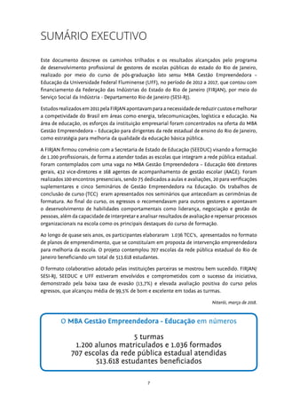 7
RELATÓRIO FINAL Rio de Janeiro
SUMÁRIO EXECUTIVO
Este documento descreve os caminhos trilhados e os resultados alcançados pelo programa
de desenvolvimento profissional de gestores de escolas públicas do estado do Rio de Janeiro,
realizado por meio do curso de pós-graduação lato sensu MBA Gestão Empreendedora –
Educação da Universidade Federal Fluminense (UFF), no período de 2012 a 2017, que contou com
financiamento da Federação das Indústrias do Estado do Rio de Janeiro (FIRJAN), por meio do
Serviço Social da Indústria - Departamento Rio de Janeiro (SESI-RJ).
Estudosrealizadosem2011pelaFIRJANapontavamparaanecessidadedereduzircustosemelhorar
a competividade do Brasil em áreas como energia, telecomunicações, logística e educação. Na
área de educação, os esforços da instituição empresarial foram concentrados na oferta do MBA
Gestão Empreendedora – Educação para dirigentes da rede estadual de ensino do Rio de Janeiro,
como estratégia para melhoria da qualidade da educação básica pública.
A FIRJAN firmou convênio com a Secretaria de Estado de Educação (SEEDUC) visando a formação
de 1.200 profissionais, de forma a atender todas as escolas que integram a rede pública estadual.
Foram contemplados com uma vaga no MBA Gestão Empreendedora – Educação 600 diretores
gerais, 432 vice-diretores e 168 agentes de acompanhamento de gestão escolar (AAGE). Foram
realizados 100 encontros presenciais, sendo 75 dedicados a aulas e avaliações, 20 para verificações
suplementares e cinco Seminários de Gestão Empreendedora na Educação. Os trabalhos de
conclusão de curso (TCC) eram apresentados nos seminários que antecediam as cerimônias de
formatura. Ao final do curso, os egressos o recomendavam para outros gestores e apontavam
o desenvolvimento de habilidades comportamentais como liderança, negociação e gestão de
pessoas, além da capacidade de interpretar e analisar resultados de avaliação e repensar processos
organizacionais na escola como os principais destaques do curso de formação.
Ao longo de quase seis anos, os participantes elaboraram 1.036 TCC’s, apresentados no formato
de planos de empreendimento, que se constituíam em proposta de intervenção empreendedora
para melhoria da escola. O projeto contemplou 707 escolas da rede pública estadual do Rio de
Janeiro beneficiando um total de 513.618 estudantes.
O formato colaborativo adotado pelas instituições parceiras se mostrou bem sucedido. FIRJAN/
SESI-RJ, SEEDUC e UFF estiveram envolvidos e comprometidos com o sucesso da iniciativa,
demonstrado pela baixa taxa de evasão (13,7%) e elevada avaliação positiva do curso pelos
egressos, que alcançou média de 99,5% de bom e excelente em todas as turmas.
Niterói, março de 2018.
O MBA Gestão Empreendedora - Educação em números
5 turmas
1.200 alunos matriculados e 1.036 formados
707 escolas da rede pública estadual atendidas
513.618 estudantes beneficiados
 