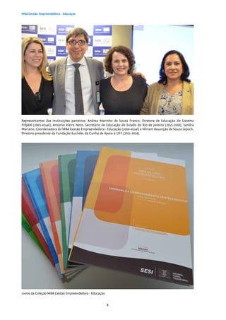 8
MBA Gestão Empreendedora - Educação
Livros da Coleção MBA Gestão Empreendedora - Educação.
Representantes das instituições parceiras: Andrea Marinho de Souza Franco, Diretora de Educação do Sistema
FIRJAN (2003-atual), Antonio Vieira Neto, Secretário de Educação do Estado do Rio de Janeiro (2015-2016), Sandra
Mariano, Coordenadora do MBA Gestão Empreendedora - Educação (2010-atual) e Miriam Assunção de Souza Lepsch,
Diretora-presidente da Fundação Euclides da Cunha de Apoio à UFF (2011-2014).
 
