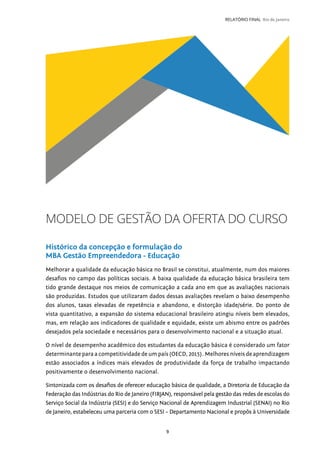 9
RELATÓRIO FINAL Rio de Janeiro
MODELO DE GESTÃO DA OFERTA DO CURSO
Histórico da concepção e formulação do
MBA Gestão Empreendedora - Educação
Melhorar a qualidade da educação básica no Brasil se constitui, atualmente, num dos maiores
desafios no campo das políticas sociais. A baixa qualidade da educação básica brasileira tem
tido grande destaque nos meios de comunicação a cada ano em que as avaliações nacionais
são produzidas. Estudos que utilizaram dados dessas avaliações revelam o baixo desempenho
dos alunos, taxas elevadas de repetência e abandono, e distorção idade/série. Do ponto de
vista quantitativo, a expansão do sistema educacional brasileiro atingiu níveis bem elevados,
mas, em relação aos indicadores de qualidade e equidade, existe um abismo entre os padrões
desejados pela sociedade e necessários para o desenvolvimento nacional e a situação atual.
O nível de desempenho acadêmico dos estudantes da educação básica é considerado um fator
determinante para a competitividade de um país (OECD, 2015). Melhores níveis de aprendizagem
estão associados a índices mais elevados de produtividade da força de trabalho impactando
positivamente o desenvolvimento nacional.
Sintonizada com os desafios de oferecer educação básica de qualidade, a Diretoria de Educação da
Federação das Indústrias do Rio de Janeiro (FIRJAN), responsável pela gestão das redes de escolas do
Serviço Social da Indústria (SESI) e do Serviço Nacional de Aprendizagem Industrial (SENAI) no Rio
de Janeiro, estabeleceu uma parceria com o SESI – Departamento Nacional e propôs à Universidade
 