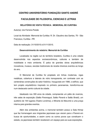 CENTRO UNIVERSITÁRIO FUNDAÇÃO SANTO ANDRÉ
FACULDADE DE FILOSOFIA, CIENCIAS E LETRAS
RELATÓRIO DE VISITA TÉCNICA : MEMORIAL DE CURITIBA
Autor(a): Izis Ferreira Paixão
Local da Atividade: Memorial de Curitiba: R. Dr. Claudino dos Santos, 79 - São
Francisco, Curitiba - PR
Data de realização: 31/10/2015 á 01/11/2015.
Desenvolvimento do relatório: Memorial de Curitiba
Localizada na região sul do território brasileiro, Curitiba é uma cidade
desenvolvida nos aspectos socioeconômicos, culturais e também de
mobilidade e meio ambiente. É palco de grandes obras arquitetônicas
inovadoras, museus, escolas tradicionais de recebe diversos eventos ao longo
do ano.
O Memorial de Curitiba foi projetado em linhas modernas, vigas
metálicas, cobertura e laterais de vidro transparente, em contraste com as
centenárias construções do setor histórico. Inaugurado em 1996, o edifício, que
tem projeto arquitetônico inspirado no pinheiro paranaense, transformou-se
num destacado centro cultural da cidade.
Idealizado nos 300 anos da cidade, compreende um pátio de vivencia,
três salas de exposição (Salão Paranaguá, Salão Paraná e Salão Brasil), um
auditório de 144 lugares (Teatro Londrina), o Mirante do Marumbi e uma praça
interna para grandes eventos.
Além dos ambientes acima, o memorial também possui a Sala Himeji
que faz homenagem aos imigrantes japoneses que vieram para o Paraná em
busca de oportunidades, e assim como os outros povos que constituem o
estado, os japoneses também receberam um espaço para as suas exposições.
 