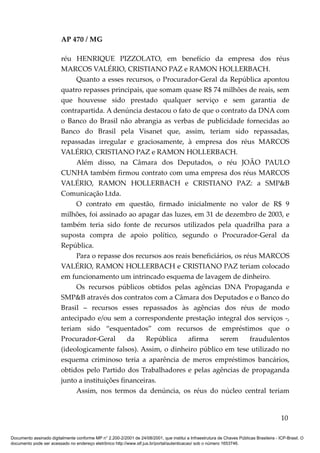 AP 470 / MG

                         réu HENRIQUE PIZZOLATO, em benefício da empresa dos réus
                         MARCOS VALÉRIO, CRISTIANO PAZ e RAMON HOLLERBACH.
                              Quanto a esses recursos, o Procurador-Geral da República apontou
                         quatro repasses principais, que somam quase R$ 74 milhões de reais, sem
                         que houvesse sido prestado qualquer serviço e sem garantia de
                         contrapartida. A denúncia destacou o fato de que o contrato da DNA com
                         o Banco do Brasil não abrangia as verbas de publicidade fornecidas ao
                         Banco do Brasil pela Visanet que, assim, teriam sido repassadas,
                         repassadas irregular e graciosamente, à empresa dos réus MARCOS
                         VALÉRIO, CRISTIANO PAZ e RAMON HOLLERBACH.
                              Além disso, na Câmara dos Deputados, o réu JOÃO PAULO
                         CUNHA também firmou contrato com uma empresa dos réus MARCOS
                         VALÉRIO, RAMON HOLLERBACH e CRISTIANO PAZ: a SMP&B
                         Comunicação Ltda.
                              O contrato em questão, firmado inicialmente no valor de R$ 9
                         milhões, foi assinado ao apagar das luzes, em 31 de dezembro de 2003, e
                         também teria sido fonte de recursos utilizados pela quadrilha para a
                         suposta compra de apoio político, segundo o Procurador-Geral da
                         República.
                              Para o repasse dos recursos aos reais beneficiários, os réus MARCOS
                         VALÉRIO, RAMON HOLLERBACH e CRISTIANO PAZ teriam colocado
                         em funcionamento um intrincado esquema de lavagem de dinheiro.
                              Os recursos públicos obtidos pelas agências DNA Propaganda e
                         SMP&B através dos contratos com a Câmara dos Deputados e o Banco do
                         Brasil – recursos esses repassados às agências dos réus de modo
                         antecipado e/ou sem a correspondente prestação integral dos serviços -,
                         teriam sido “esquentados” com recursos de empréstimos que o
                         Procurador-Geral       da    República   afirma     serem      fraudulentos
                         (ideologicamente falsos). Assim, o dinheiro público em tese utilizado no
                         esquema criminoso teria a aparência de meros empréstimos bancários,
                         obtidos pelo Partido dos Trabalhadores e pelas agências de propaganda
                         junto a instituições financeiras.
                              Assim, nos termos da denúncia, os réus do núcleo central teriam


                                                                                                                                          10

Documento assinado digitalmente conforme MP n° 2.200-2/2001 de 24/08/2001, que institui a Infraestrutura de Chaves Públicas Brasileira - ICP-Brasil. O
documento pode ser acessado no endereço eletrônico http://www.stf.jus.br/portal/autenticacao/ sob o número 1653746.
 