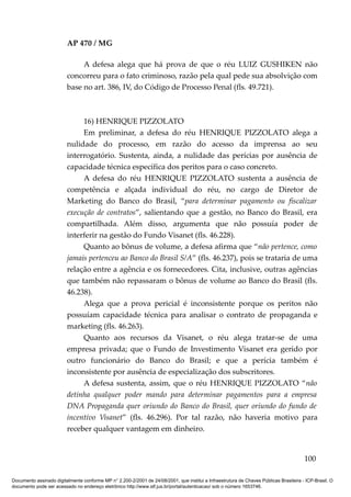 AP 470 / MG

                              A defesa alega que há prova de que o réu LUIZ GUSHIKEN não
                         concorreu para o fato criminoso, razão pela qual pede sua absolvição com
                         base no art. 386, IV, do Código de Processo Penal (fls. 49.721).



                              16) HENRIQUE PIZZOLATO
                              Em preliminar, a defesa do réu HENRIQUE PIZZOLATO alega a
                         nulidade do processo, em razão do acesso da imprensa ao seu
                         interrogatório. Sustenta, ainda, a nulidade das perícias por ausência de
                         capacidade técnica específica dos peritos para o caso concreto.
                              A defesa do réu HENRIQUE PIZZOLATO sustenta a ausência de
                         competência e alçada individual do réu, no cargo de Diretor de
                         Marketing do Banco do Brasil, “para determinar pagamento ou fiscalizar
                         execução de contratos”, salientando que a gestão, no Banco do Brasil, era
                         compartilhada. Além disso, argumenta que não possuía poder de
                         interferir na gestão do Fundo Visanet (fls. 46.228).
                              Quanto ao bônus de volume, a defesa afirma que “não pertence, como
                         jamais pertenceu ao Banco do Brasil S/A” (fls. 46.237), pois se trataria de uma
                         relação entre a agência e os fornecedores. Cita, inclusive, outras agências
                         que também não repassaram o bônus de volume ao Banco do Brasil (fls.
                         46.238).
                              Alega que a prova pericial é inconsistente porque os peritos não
                         possuíam capacidade técnica para analisar o contrato de propaganda e
                         marketing (fls. 46.263).
                              Quanto aos recursos da Visanet, o réu alega tratar-se de uma
                         empresa privada; que o Fundo de Investimento Visanet era gerido por
                         outro funcionário do Banco do Brasil; e que a perícia também é
                         inconsistente por ausência de especialização dos subscritores.
                              A defesa sustenta, assim, que o réu HENRIQUE PIZZOLATO “não
                         detinha qualquer poder mando para determinar pagamentos para a empresa
                         DNA Propaganda quer oriundo do Banco do Brasil, quer oriundo do fundo de
                         incentivo Visanet” (fls. 46.296). Por tal razão, não haveria motivo para
                         receber qualquer vantagem em dinheiro.


                                                                                                                                        100

Documento assinado digitalmente conforme MP n° 2.200-2/2001 de 24/08/2001, que institui a Infraestrutura de Chaves Públicas Brasileira - ICP-Brasil. O
documento pode ser acessado no endereço eletrônico http://www.stf.jus.br/portal/autenticacao/ sob o número 1653746.
 