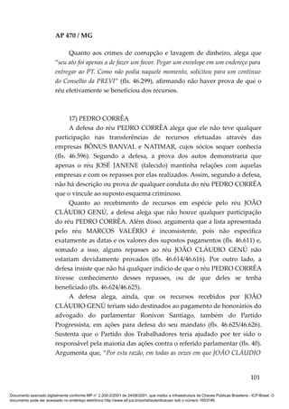 AP 470 / MG

                              Quanto aos crimes de corrupção e lavagem de dinheiro, alega que
                         “seu ato foi apenas a de fazer um favor. Pegar um envelope em um endereço para
                         entregar ao PT. Como não podia naquele momento, solicitou para um contínuo
                         do Conselho da PREVI” (fls. 46.299), afirmando não haver prova de que o
                         réu efetivamente se beneficiou dos recursos.



                               17) PEDRO CORRÊA
                               A defesa do réu PEDRO CORRÊA alega que ele não teve qualquer
                         participação nas transferências de recursos efetuadas através das
                         empresas BÔNUS BANVAL e NATIMAR, cujos sócios sequer conhecia
                         (fls. 46.596). Segundo a defesa, a prova dos autos demonstraria que
                         apenas o réu JOSÉ JANENE (falecido) mantinha relações com aquelas
                         empresas e com os repasses por elas realizados. Assim, segundo a defesa,
                         não há descrição ou prova de qualquer conduta do réu PEDRO CORRÊA
                         que o vincule ao suposto esquema criminoso.
                               Quanto ao recebimento de recursos em espécie pelo réu JOÃO
                         CLÁUDIO GENÚ, a defesa alega que não houve qualquer participação
                         do réu PEDRO CORRÊA. Além disso, argumenta que a lista apresentada
                         pelo réu MARCOS VALÉRIO é inconsistente, pois não especifica
                         exatamente as datas e os valores dos supostos pagamentos (fls. 46.611) e,
                         somado a isso, alguns repasses ao réu JOÃO CLÁUDIO GENÚ não
                         estariam devidamente provados (fls. 46.614/46.616). Por outro lado, a
                         defesa insiste que não há qualquer indício de que o réu PEDRO CORRÊA
                         tivesse conhecimento desses repasses, ou de que deles se tenha
                         beneficiado (fls. 46.624/46.625).
                               A defesa alega, ainda, que os recursos recebidos por JOÃO
                         CLÁUDIO GENÚ teriam sido destinados ao pagamento de honorários do
                         advogado do parlamentar Ronivon Santiago, também do Partido
                         Progressista, em ações para defesa do seu mandato (fls. 46.625/46.626).
                         Sustenta que o Partido dos Trabalhadores teria ajudado por ter sido o
                         responsável pela maioria das ações contra o referido parlamentar (fls. 40).
                         Argumenta que, “Por esta razão, em todas as vezes em que JOÃO CLÁUDIO


                                                                                                                                        101

Documento assinado digitalmente conforme MP n° 2.200-2/2001 de 24/08/2001, que institui a Infraestrutura de Chaves Públicas Brasileira - ICP-Brasil. O
documento pode ser acessado no endereço eletrônico http://www.stf.jus.br/portal/autenticacao/ sob o número 1653746.
 