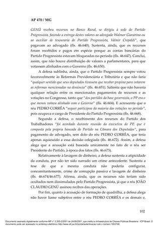 AP 470 / MG

                         GENÚ recebeu recursos no Banco Rural, se dirigiu à sede do Partido
                         Progressista, fazendo a entrega destes valores ao advogado Walmor Giavarina ou
                         ao auxiliar de tesouraria do Partido Progressista, Valmir Crepaldi”, que
                         pagavam ao advogado (fls. 46.640). Sustenta, ainda, que os recursos
                         foram recebidos e pagos em espécie porque as contas bancárias do
                         Partido Progressista estavam bloqueadas no período (fls. 46.647). Conclui,
                         assim, que não houve distribuição de valores a parlamentares, para que
                         votassem alinhados com o Governo (fls. 46.650).
                               A defesa sublinha, ainda, que o Partido Progressista sempre votou
                         favoravelmente às Reformas Previdenciária e Tributária e que não faria
                         “qualquer sentido que seus deputados tivessem que receber propina para votarem
                         as reformas mencionadas na denúncia” (fls. 46.651). Salienta que não haveria
                         qualquer relação entre os mencionados pagamentos de recursos e as
                         votações no Congresso, tanto que “dos partidos da base governista, o PP era o
                         que menos votava alinhado com o Governo” (fls. 46.664). E acrescenta que o
                         réu PEDRO CORRÊA “sequer participou da maioria das votações no período”,
                         pois ocupava o cargo de Presidente do Partido Progressista (fls. 46.668).
                               Segundo a defesa, o recebimento dos recursos do Partido dos
                         Trabalhadores “foi acordado durante reunião da executiva do PP, que é
                         composta pela própria bancada do Partido na Câmara dos Deputados”, para
                         pagamento de advogado, sem dolo do réu PEDRO CORRÊA, que teria
                         apenas aquiescido a essa decisão colegiada (fls. 46.672). Assim, a defesa
                         alega que a acusação está baseada unicamente no fato de o réu ser
                         Presidente do Partido, à época dos fatos (fls. 46.673).
                               Relativamente à lavagem de dinheiro, a defesa sustenta a atipicidade
                         da conduta, por não ter sido narrado um crime antecedente. Sustenta a
                         tese de que a mesma conduta não poderia configurar,
                         concomitantemente, crime de corrupção passiva e lavagem de dinheiro
                         (fls. 46.674/46.677). Afirma, ainda, que os recursos não teriam sido
                         ocultados nem dissimulados pelo Partido Progressista, já que o réu JOÃO
                         CLÁUDIO GENÚ assinou recibos das operações.
                               Por fim, quanto à acusação de formação de quadrilha, a defesa alega
                         não haver liame subjetivo entre o réu PEDRO CORRÊA e os demais e,


                                                                                                                                        102

Documento assinado digitalmente conforme MP n° 2.200-2/2001 de 24/08/2001, que institui a Infraestrutura de Chaves Públicas Brasileira - ICP-Brasil. O
documento pode ser acessado no endereço eletrônico http://www.stf.jus.br/portal/autenticacao/ sob o número 1653746.
 