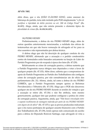 AP 470 / MG

                         além disso, que o réu JOÃO CLÁUDIO GENÚ, como assessor da
                         liderança do partido, teria sido incluído pelo PGR simplesmente “a fim de
                         justificar a tipicidade do delito previsto no art. 288 do Código Penal” (fls.
                         46.683). Alega, ainda, que não estaria presente o elemento típico da
                         pluralidade de crimes (fls. 46.686/46.689).



                              18) PEDRO HENRY
                              Preliminarmente, a defesa do réu PEDRO HENRY alega, além de
                         outras questões anteriormente mencionadas, a nulidade das oitivas de
                         testemunhas em que não houve nomeação de advogado ad hoc para os
                         réus ausentes e não representados por defesa técnica.
                              A defesa alega que não há descrição de qualquer conduta do réu
                         PEDRO HENRY, afirmando que a acusação e o pedido condenatório
                         contra ele formulados estão baseados unicamente na função de Líder do
                         Partido Progressista por ele ocupada à época dos fatos (fls. 47.129).
                              Relativamente ao crime de corrupção passiva, a defesa sustenta que
                         o Partido Progressista nunca obrigou seus deputados a votar a favor de
                         qualquer projeto (fls. 47.133). Além disso, salienta que o compromisso de
                         apoio do Partido Progressista ao Partido dos Trabalhadores não configura
                         crime de corrupção passiva, por não consubstanciar ato de ofício dos
                         parlamentares (fls. 21). Afirma, ainda, tal como a defesa do réu PEDRO
                         CORRÊA, que o Partido Progressista sempre apoiou as Reformas
                         Previdenciária e Tributária (fls. 47.135). Alega que o PGR não descreveu
                         qualquer ato do réu PEDRO HENRY durante as sessões de votação a que
                         a acusação se refere (fls. 47.136) e não lhe atribuiu, nem mesmo
                         genericamente, qualquer fato que pudesse configurar a prática do crime
                         de corrupção passiva. Argumenta, ainda, que “Não houve vinculação entre
                         o suposto recebimento de vantagem indevida por parte do réu PEDRO HENRY
                         com algum ato de ofício” (fls. 47.137) e que as provas produzidas indicariam
                         que o réu nunca participou de qualquer assunto financeiro com o Partido
                         dos Trabalhadores (fls. 47.139), tendo apenas sido comunicado do auxílio
                         para a defesa do Deputado Ronivon Santiago, cujo advogado só viria a


                                                                                                                                        103

Documento assinado digitalmente conforme MP n° 2.200-2/2001 de 24/08/2001, que institui a Infraestrutura de Chaves Públicas Brasileira - ICP-Brasil. O
documento pode ser acessado no endereço eletrônico http://www.stf.jus.br/portal/autenticacao/ sob o número 1653746.
 