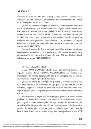 AP 470 / MG

                         conhecer no final de 2004 (fls. 47.143). Assim, conclui a defesa que a
                         acusação estaria lastreada unicamente no depoimento do corréu
                         ROBERTO JEFFERSON (fls. 47.141).
                               Quanto ao crime de lavagem de dinheiro, a defesa sustenta que não
                         há qualquer prova de que o acusado sabia da origem supostamente ilícita
                         dos recursos. Afirma que o réu JOÃO CLÁUDIO GENÚ não estava
                         subordinado ao réu PEDRO HENRY e este não lhe dava ordens (fls.
                         47.146). Diz, ainda, que os elementos típicos do crime de lavagem de
                         dinheiro não estão presentes, especialmente o conhecimento da origem
                         criminosa e a posterior integração dos recursos lavados na economia
                         formal (fls. 47.149/47.150).
                               Quanto à imputação de formação de quadrilha, a defesa remete aos
                         fundamentos anteriores e acrescenta que não foram descritos nem
                         demonstrados os elementos típicos do art. 288 do Código Penal,
                         relativamente ao réu PEDRO HENRY.



                                19) JOÃO CLÁUDIO GENÚ
                                O réu JOÃO CLÁUDIO GENÚ alega que recebeu recursos em
                         espécie, através da ré SIMONE VASCONCELOS, na condição de
                         mensageiro do Partido Progressista, em mero cumprimento de ordens
                         superiores do réu JOSÉ JANENE (falecido).
                                Quanto ao crime de formação de quadrilha, a defesa sustenta que
                         não estão presentes os elementos do tipo penal do art. 288 do CP. Ao
                         contrário, segundo a defesa, os fatos teriam sido narrados como uma
                         coparticipação, para a suposta prática de crime certo e individualizado
                         (fls. 46.117).
                                Relativamente à imputação de corrupção passiva, a defesa do réu
                         JOÃO CLÁUDIO GENÚ afirmou que se cuida de crime de mão própria
                         para o qual, no caso, seria exigida a atuação pessoal de parlamentar (fls.
                         46.119/46.120). Alega, ainda, que não foi demonstrado o dolo de aderir à
                         prática do crime de corrupção passiva. Salienta que o réu não foi
                         beneficiário direto dos recursos. Alega que acompanhava o réu JOSÉ


                                                                                                                                        104

Documento assinado digitalmente conforme MP n° 2.200-2/2001 de 24/08/2001, que institui a Infraestrutura de Chaves Públicas Brasileira - ICP-Brasil. O
documento pode ser acessado no endereço eletrônico http://www.stf.jus.br/portal/autenticacao/ sob o número 1653746.
 