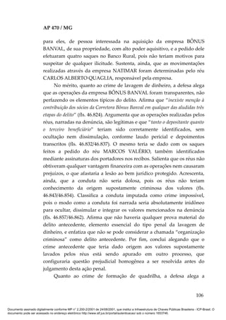 AP 470 / MG

                         para eles, de pessoa interessada na aquisição da empresa BÔNUS
                         BANVAL, de sua propriedade, com alto poder aquisitivo, e a pedido dele
                         efetuaram quatro saques no Banco Rural, pois não teriam motivos para
                         suspeitar de qualquer ilicitude. Sustenta, ainda, que as movimentações
                         realizadas através da empresa NATIMAR foram determinadas pelo réu
                         CARLOS ALBERTO QUAGLIA, responsável pela empresa.
                               No mérito, quanto ao crime de lavagem de dinheiro, a defesa alega
                         que as operações da empresa BÔNUS BANVAL foram transparentes, não
                         perfazendo os elementos típicos do delito. Afirma que “inexiste menção à
                         contribuição dos sócios da Corretora Bônus Banval em qualquer das aludidas três
                         etapas do delito” (fls. 46.824). Argumenta que as operações realizadas pelos
                         réus, narradas na denúncia, são legítimas e que “tanto o depositante quanto
                         o terceiro beneficiário” teriam sido corretamente identificados, sem
                         ocultação nem dissimulação, conforme laudo pericial e depoimentos
                         transcritos (fls. 46.832/46.837). O mesmo teria se dado com os saques
                         feitos a pedido do réu MARCOS VALÉRIO, também identificados
                         mediante assinaturas dos portadores nos recibos. Salienta que os réus não
                         obtiveram qualquer vantagem financeira com as operações nem causaram
                         prejuízos, o que afastaria a lesão ao bem jurídico protegido. Acrescenta,
                         ainda, que a conduta não seria dolosa, pois os réus não teriam
                         conhecimento da origem supostamente criminosa dos valores (fls.
                         46.843/46.854). Classifica a conduta imputada como crime impossível,
                         pois o modo como a conduta foi narrada seria absolutamente inidôneo
                         para ocultar, dissimular e integrar os valores mencionados na denúncia
                         (fls. 46.857/46.862). Afirma que não haveria qualquer prova material do
                         delito antecedente, elemento essencial do tipo penal da lavagem de
                         dinheiro, e enfatiza que não se pode considerar a chamada “organização
                         criminosa” como delito antecedente. Por fim, conclui alegando que o
                         crime antecedente que teria dado origem aos valores supostamente
                         lavados pelos réus está sendo apurado em outro processo, que
                         configuraria questão prejudicial homogênea a ser resolvida antes do
                         julgamento desta ação penal.
                               Quanto ao crime de formação de quadrilha, a defesa alega a


                                                                                                                                        106

Documento assinado digitalmente conforme MP n° 2.200-2/2001 de 24/08/2001, que institui a Infraestrutura de Chaves Públicas Brasileira - ICP-Brasil. O
documento pode ser acessado no endereço eletrônico http://www.stf.jus.br/portal/autenticacao/ sob o número 1653746.
 
