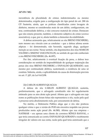 AP 470 / MG

                         inexistência da pluralidade de crimes indeterminados ou mesmo
                         determinados, exigida para a configuração do tipo penal do art. 288 do
                         CP. Sustenta, ainda, que as práticas classificadas como lavagem de
                         dinheiro, mesmo se consideradas mais de um delito, configurariam, em
                         tese, continuidade delitiva, e não concurso material de crimes. Destacam
                         que não estaria presente, também, o elemento subjetivo do crime (animus
                         associativo), o que, por si, afasta também a elementar da estabilidade.
                               A defesa acrescenta que, relativamente ao réu BRENO FISCHBERG,
                         nem mesmo seu vínculo com as condutas – que a defesa afirma serem
                         atípicas – foi demonstrado, não havendo, segundo alega, qualquer
                         menção ao seu nome. Nesse sentido, cita depoimentos dos réus MARCOS
                         VALÉRIO e SIMONE VASCONCELOS, no sentido de que não conheciam
                         o réu BRENO FISCHBERG (fls. 46.897).
                               Por fim, relativamente à eventual fixação da pena, a defesa tece
                         considerações no sentido da impossibilidade de qualquer majoração das
                         penas dos réus BRENO FISCHBERG e ENIVALDO QUADRADO, nem
                         mesmo por continuidade delitiva, sustentando a existência de uma só
                         conduta. Salienta, ainda, a aplicabilidade da causa de diminuição prevista
                         no art. 1ª, §5ª, da Lei 9.613/98.



                              22) CARLOS ALBERTO QUAGLIA
                              A defesa do réu CARLOS ALBERTO QUAGLIA sustenta,
                         preliminarmente, que o advogado constituído não foi regularmente
                         intimado para os atos desta ação penal. Afirma que o advogado em cujo
                         nome as publicações foram feitas não representava o réu, razão pela qual
                         o processo seria absolutamente nulo, por cerceamento de defesa.
                              No mérito, a Defensoria Pública alega que o réu não praticou
                         qualquer crime e que a versão do PGR não encontra respaldo nas provas
                         produzidas nesta ação penal (fls. 46.580). Afirma que sua empresa –
                         NATIMAR – era apenas uma cliente da corretora BÔNUS BANVAL, e
                         que teria comunicado ao corréu ENIVALDO QUADRADO o recebimento
                         irregular de valores em sua conta, razão pela qual teria autorizado que a


                                                                                                                                        107

Documento assinado digitalmente conforme MP n° 2.200-2/2001 de 24/08/2001, que institui a Infraestrutura de Chaves Públicas Brasileira - ICP-Brasil. O
documento pode ser acessado no endereço eletrônico http://www.stf.jus.br/portal/autenticacao/ sob o número 1653746.
 