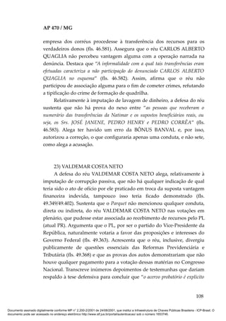 AP 470 / MG

                         empresa dos corréus procedesse à transferência dos recursos para os
                         verdadeiros donos (fls. 46.581). Assegura que o réu CARLOS ALBERTO
                         QUAGLIA não percebeu vantagem alguma com a operação narrada na
                         denúncia. Destaca que “A informalidade com a qual tais transferências eram
                         efetuadas caracteriza a não participação do denunciado CARLOS ALBERTO
                         QUAGLIA no esquema” (fls. 46.582). Assim, afirma que o réu não
                         participou de associação alguma para o fim de cometer crimes, refutando
                         a tipificação do crime de formação de quadrilha.
                               Relativamente à imputação de lavagem de dinheiro, a defesa do réu
                         sustenta que não há prova do nexo entre “as pessoas que receberam o
                         numerário das transferências da Natimar e os supostos beneficiários reais, ou
                         seja, os Srs. JOSÉ JANENE, PEDRO HENRY e PEDRO CORRÊA” (fls.
                         46.583). Alega ter havido um erro da BÔNUS BANVAL e, por isso,
                         autorizou a correção, o que configuraria apenas uma conduta, e não sete,
                         como alega a acusação.



                               23) VALDEMAR COSTA NETO
                               A defesa do réu VALDEMAR COSTA NETO alega, relativamente à
                         imputação de corrupção passiva, que não há qualquer indicação de qual
                         teria sido o ato de ofício por ele praticado em troca da suposta vantagem
                         financeira indevida, tampouco isso teria ficado demonstrado (fls.
                         49.349/49.402). Sustenta que o Parquet não mencionou qualquer conduta,
                         direta ou indireta, do réu VALDEMAR COSTA NETO nas votações em
                         plenário, que pudesse estar associada ao recebimento de recursos pelo PL
                         (atual PR). Argumenta que o PL, por ser o partido do Vice-Presidente da
                         República, naturalmente votaria a favor das proposições e interesses do
                         Governo Federal (fls. 49.363). Acrescenta que o réu, inclusive, divergiu
                         publicamente de questões essenciais das Reformas Previdenciária e
                         Tributária (fls. 49.368) e que as provas dos autos demonstrariam que não
                         houve qualquer pagamento para a votação dessas matérias no Congresso
                         Nacional. Transcreve inúmeros depoimentos de testemunhas que dariam
                         respaldo à tese defensiva para concluir que “o acervo probatório é explícito


                                                                                                                                        108

Documento assinado digitalmente conforme MP n° 2.200-2/2001 de 24/08/2001, que institui a Infraestrutura de Chaves Públicas Brasileira - ICP-Brasil. O
documento pode ser acessado no endereço eletrônico http://www.stf.jus.br/portal/autenticacao/ sob o número 1653746.
 