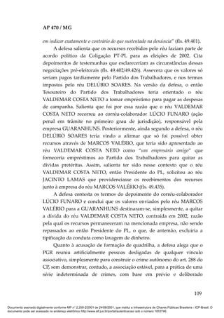 AP 470 / MG

                         em indicar exatamente o contrário do que sustentado na denúncia” (fls. 49.401).
                               A defesa salienta que os recursos recebidos pelo réu faziam parte de
                         acordo político da Coligação PT-PL para as eleições de 2002. Cita
                         depoimentos de testemunhas que esclareceriam as circunstâncias dessas
                         negociações pré-eleitorais (fls. 49.402/49.426). Assevera que os valores só
                         seriam pagos tardiamente pelo Partido dos Trabalhadores, e nos termos
                         impostos pelo réu DELÚBIO SOARES. Na versão da defesa, o então
                         Tesoureiro do Partido dos Trabalhadores teria orientado o réu
                         VALDEMAR COSTA NETO a tomar empréstimo para pagar as despesas
                         de campanha. Salienta que foi por essa razão que o réu VALDEMAR
                         COSTA NETO recorreu ao corréu-colaborador LÚCIO FUNARO (ação
                         penal em trâmite no primeiro grau de jurisdição), responsável pela
                         empresa GUARANHUNS. Posteriormente, ainda segundo a defesa, o réu
                         DELÚBIO SOARES teria vindo a afirmar que só foi possível obter
                         recursos através de MARCOS VALÉRIO, que teria sido apresentado ao
                         réu VALDEMAR COSTA NETO como “um empresário amigo” que
                         forneceria empréstimos ao Partido dos Trabalhadores para quitar as
                         dívidas pretéritas. Assim, salienta ter sido nesse contexto que o réu
                         VALDEMAR COSTA NETO, então Presidente do PL, solicitou ao réu
                         JACINTO LAMAS que providenciasse os recebimentos dos recursos
                         junto à empresa do réu MARCOS VALÉRIO (fls. 49.435).
                               A defesa contesta os termos do depoimento do corréu-colaborador
                         LÚCIO FUNARO e conclui que os valores enviados pelo réu MARCOS
                         VALÉRIO para a GUARANHUNS destinaram-se, simplesmente, a quitar
                         a dívida do réu VALDEMAR COSTA NETO, contraída em 2002, razão
                         pela qual os recursos permaneceram na mencionada empresa, não sendo
                         repassados ao então Presidente do PL, o que, de antemão, excluiria a
                         tipificação da conduta como lavagem de dinheiro.
                               Quanto à acusação de formação de quadrilha, a defesa alega que o
                         PGR reuniu artificialmente pessoas desligadas de qualquer vínculo
                         associativo, simplesmente para construir o crime autônomo do art. 288 do
                         CP, sem demonstrar, contudo, a associação estável, para a prática de uma
                         série indeterminada de crimes, com base em prévio e deliberado


                                                                                                                                        109

Documento assinado digitalmente conforme MP n° 2.200-2/2001 de 24/08/2001, que institui a Infraestrutura de Chaves Públicas Brasileira - ICP-Brasil. O
documento pode ser acessado no endereço eletrônico http://www.stf.jus.br/portal/autenticacao/ sob o número 1653746.
 