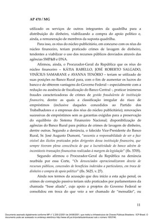 AP 470 / MG

                         utilizado os serviços de outros integrantes da quadrilha para a
                         distribuição do dinheiro, viabilizando a compra do apoio político e,
                         ainda, a remuneração de membros da suposta quadrilha.
                               Para isso, os réus do núcleo publicitário, em concurso com os réus do
                         núcleo financeiro, teriam praticado crimes de lavagem de dinheiro,
                         tendentes a viabilizar o uso dos recursos públicos desviados através das
                         agências SMP&B e DNA.
                               Afirmou, ainda, o Procurador-Geral da República que os réus do
                         núcleo financeiro – KÁTIA RABELLO, JOSÉ ROBERTO SALGADO,
                         VINÍCIUS SAMARANE e AYANNA TENÓRIO – teriam se utilizado de
                         suas posições no Banco Rural para, com o fim de aumentar os lucros do
                         banco e de obterem vantagens do Governo Federal – especialmente com a
                         redução ou ausência de fiscalização do Banco Central -, praticar inúmeras
                         fraudes caracterizadoras de crimes de gestão fraudulenta de instituição
                         financeira, dentre as quais a classificação irregular do risco de
                         empréstimos (inclusive daqueles concedidos ao Partido dos
                         Trabalhadores e a empresas dos réus do núcleo publicitário); renovações
                         sucessivas de empréstimos sem as garantias exigidas para a preservação
                         do equilíbrio do Sistema Financeiro Nacional; disponibilização de
                         agências do Banco Rural para prática de crimes de lavagem de dinheiro,
                         dentre outras. Segundo a denúncia, o falecido Vice-Presidente do Banco
                         Rural, Sr. José Augusto Dumont, “assumiu a responsabilidade de ser a face
                         visível dos ilícitos praticados pelos dirigentes dessa instituição financeira, que
                         sempre tiveram plena consciência de que a lucratividade do banco advém de
                         incontáveis transações financeiras realizadas à margem da legislação” (fls. 5705).
                               Segundo afirmou o Procurador-Geral da República na denúncia
                         recebida por essa Corte, “Os denunciados operacionalizaram desvio de
                         recursos públicos, concessões de benefícios indevidos a particulares, em troca de
                         dinheiro e compra de apoio político” (fls. 5625, v. 27).
                               Ainda nos termos da acusação que deu início a esta ação penal, os
                         crimes de corrupção passiva teriam sido praticados por parlamentares da
                         chamada “base aliada”, cujo apoio a projetos do Governo Federal se
                         consolidou em troca do que veio a ser chamado de “mensalão”, ou


                                                                                                                                          11

Documento assinado digitalmente conforme MP n° 2.200-2/2001 de 24/08/2001, que institui a Infraestrutura de Chaves Públicas Brasileira - ICP-Brasil. O
documento pode ser acessado no endereço eletrônico http://www.stf.jus.br/portal/autenticacao/ sob o número 1653746.
 