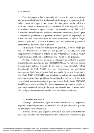 AP 470 / MG

                              Especificamente sobre a acusação de corrupção passiva, a defesa
                         alega que não há identificação da conduta do réu para a consumação do
                         delito, destacando que o réu nunca deu ou pediu apoio político a
                         qualquer pessoa. Acrescenta, ainda, a ausência de dolo, alegando, ainda,
                         erro sobre a elementar típica “receber”, estabelecida no art. 317 do CP.
                         Além disso, também estaria ausente a elementar “em razão da função”, pois
                         o réu não era parlamentar e, portanto, não teria poder de negociação de
                         votos. Por fim, alega cuidar-se de crime impossível, já que a função
                         exercida pelo réu JACINTO LAMAS não lhe permitiria garantir a
                         contrapartida de votar a favor do governo.
                              Em relação ao crime de formação de quadrilha, a defesa alega que
                         não foi demonstrado o dolo do réu JACINTO LAMAS, que teria
                         simplesmente obedecido a ordens do réu VALDEMAR COSTA NETO.
                         Além disso, não conhecia os outros supostos membros da quadrilha.
                              Por fim, relativamente ao crime de lavagem de dinheiro, a defesa
                         argumenta que a conduta do réu JACINTO LAMAS “se restringiu a sacar,
                         algumas vezes, valores, a mando de seu chefe, o então Deputado Federal
                         VALDEMAR COSTA NETO, sem ter conhecimento da procedência
                         supostamente ilícita” dos recursos. Sustenta, ainda, da mesma forma que o
                         réu JOÃO PAULO CUNHA, que incidiria excludente de culpabilidade
                         sobre sua conduta (inexigibilidade de conduta diversa), do contrário seria
                         compelido à autoincriminação, já que, nos termos da denúncia, JACINTO
                         LAMAS seria autor também do crime antecedente. Acrescenta, ainda, no
                         que tange à eventual aplicação da pena, que as condutas, como narradas,
                         não configurariam concurso material, mas sim crime continuado.



                              25) ANTONIO LAMAS
                              Esclareço, inicialmente, que o Procurador-Geral da República
                         requereu a absolvição do réu ANTONIO LAMAS, por considerar que não
                         há provas para sua condenação.
                              A defesa sustenta que as provas constantes dos autos demonstrariam
                         que o réu, atuando como mensageiro do PL, efetuou um único saque, que


                                                                                                                                        111

Documento assinado digitalmente conforme MP n° 2.200-2/2001 de 24/08/2001, que institui a Infraestrutura de Chaves Públicas Brasileira - ICP-Brasil. O
documento pode ser acessado no endereço eletrônico http://www.stf.jus.br/portal/autenticacao/ sob o número 1653746.
 