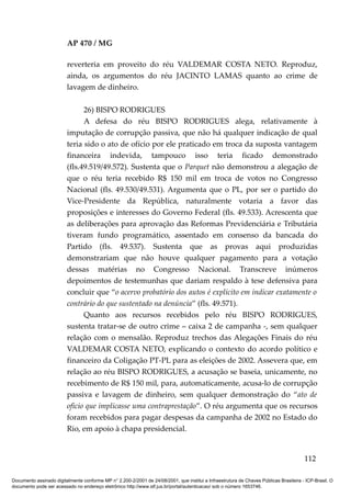 AP 470 / MG

                         reverteria em proveito do réu VALDEMAR COSTA NETO. Reproduz,
                         ainda, os argumentos do réu JACINTO LAMAS quanto ao crime de
                         lavagem de dinheiro.

                               26) BISPO RODRIGUES
                               A defesa do réu BISPO RODRIGUES alega, relativamente à
                         imputação de corrupção passiva, que não há qualquer indicação de qual
                         teria sido o ato de ofício por ele praticado em troca da suposta vantagem
                         financeira indevida, tampouco isso teria ficado demonstrado
                         (fls.49.519/49.572). Sustenta que o Parquet não demonstrou a alegação de
                         que o réu teria recebido R$ 150 mil em troca de votos no Congresso
                         Nacional (fls. 49.530/49.531). Argumenta que o PL, por ser o partido do
                         Vice-Presidente da República, naturalmente votaria a favor das
                         proposições e interesses do Governo Federal (fls. 49.533). Acrescenta que
                         as deliberações para aprovação das Reformas Previdenciária e Tributária
                         tiveram fundo programático, assentado em consenso da bancada do
                         Partido (fls. 49.537). Sustenta que as provas aqui produzidas
                         demonstrariam que não houve qualquer pagamento para a votação
                         dessas matérias no Congresso Nacional. Transcreve inúmeros
                         depoimentos de testemunhas que dariam respaldo à tese defensiva para
                         concluir que “o acervo probatório dos autos é explícito em indicar exatamente o
                         contrário do que sustentado na denúncia” (fls. 49.571).
                               Quanto aos recursos recebidos pelo réu BISPO RODRIGUES,
                         sustenta tratar-se de outro crime – caixa 2 de campanha -, sem qualquer
                         relação com o mensalão. Reproduz trechos das Alegações Finais do réu
                         VALDEMAR COSTA NETO, explicando o contexto do acordo político e
                         financeiro da Coligação PT-PL para as eleições de 2002. Assevera que, em
                         relação ao réu BISPO RODRIGUES, a acusação se baseia, unicamente, no
                         recebimento de R$ 150 mil, para, automaticamente, acusa-lo de corrupção
                         passiva e lavagem de dinheiro, sem qualquer demonstração do “ato de
                         ofício que implicasse uma contraprestação”. O réu argumenta que os recursos
                         foram recebidos para pagar despesas da campanha de 2002 no Estado do
                         Rio, em apoio à chapa presidencial.


                                                                                                                                        112

Documento assinado digitalmente conforme MP n° 2.200-2/2001 de 24/08/2001, que institui a Infraestrutura de Chaves Públicas Brasileira - ICP-Brasil. O
documento pode ser acessado no endereço eletrônico http://www.stf.jus.br/portal/autenticacao/ sob o número 1653746.
 