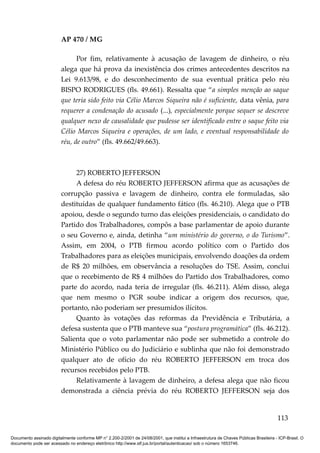 AP 470 / MG

                               Por fim, relativamente à acusação de lavagem de dinheiro, o réu
                         alega que há prova da inexistência dos crimes antecedentes descritos na
                         Lei 9.613/98, e do desconhecimento de sua eventual prática pelo réu
                         BISPO RODRIGUES (fls. 49.661). Ressalta que “a simples menção ao saque
                         que teria sido feito via Célio Marcos Siqueira não é suficiente, data vênia, para
                         requerer a condenação do acusado (...), especialmente porque sequer se descreve
                         qualquer nexo de causalidade que pudesse ser identificado entre o saque feito via
                         Célio Marcos Siqueira e operações, de um lado, e eventual responsabilidade do
                         réu, de outro” (fls. 49.662/49.663).



                              27) ROBERTO JEFFERSON
                              A defesa do réu ROBERTO JEFFERSON afirma que as acusações de
                         corrupção passiva e lavagem de dinheiro, contra ele formuladas, são
                         destituídas de qualquer fundamento fático (fls. 46.210). Alega que o PTB
                         apoiou, desde o segundo turno das eleições presidenciais, o candidato do
                         Partido dos Trabalhadores, compôs a base parlamentar de apoio durante
                         o seu Governo e, ainda, detinha “um ministério do governo, o do Turismo”.
                         Assim, em 2004, o PTB firmou acordo político com o Partido dos
                         Trabalhadores para as eleições municipais, envolvendo doações da ordem
                         de R$ 20 milhões, em observância a resoluções do TSE. Assim, conclui
                         que o recebimento de R$ 4 milhões do Partido dos Trabalhadores, como
                         parte do acordo, nada teria de irregular (fls. 46.211). Além disso, alega
                         que nem mesmo o PGR soube indicar a origem dos recursos, que,
                         portanto, não poderiam ser presumidos ilícitos.
                              Quanto às votações das reformas da Previdência e Tributária, a
                         defesa sustenta que o PTB manteve sua “postura programática” (fls. 46.212).
                         Salienta que o voto parlamentar não pode ser submetido a controle do
                         Ministério Público ou do Judiciário e sublinha que não foi demonstrado
                         qualquer ato de ofício do réu ROBERTO JEFFERSON em troca dos
                         recursos recebidos pelo PTB.
                              Relativamente à lavagem de dinheiro, a defesa alega que não ficou
                         demonstrada a ciência prévia do réu ROBERTO JEFFERSON seja dos


                                                                                                                                        113

Documento assinado digitalmente conforme MP n° 2.200-2/2001 de 24/08/2001, que institui a Infraestrutura de Chaves Públicas Brasileira - ICP-Brasil. O
documento pode ser acessado no endereço eletrônico http://www.stf.jus.br/portal/autenticacao/ sob o número 1653746.
 