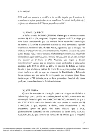 AP 470 / MG

                         PTB, desde que assumiu a presidência do partido, daquilo que denominou de
                         procedimento nefasto quando denunciou o modelo ao Presidente da República (...)
                         exigindo que a bancada do PTB fosse poupada do assédio”.



                               29) ROMEU QUEIROZ
                               A defesa do réu ROMEU QUEIROZ afirma que o réu efetivamente
                         recebeu R$ 102.812,76, enquanto dirigente regional do PTB, e alega que
                         teria ficado demonstrado que tais recursos foram recebidos “como doação
                         da empresa USIMINAS às campanhas eleitorais de 2004, para repasse segundo
                         os interesses partidários” (fls. 49.744). Assim, argumenta que o réu agiu “na
                         condição de 2ª Secretário da Executiva Nacional e Presidente Estadual em Minas
                         Gerais da sigla PTB, e não no exercício da atividade parlamentar, não percebendo
                         nenhuma vantagem indevida, pois o recurso captado, além de ter sido entregue
                         pelo assessor do PTB/MG ao PTB Nacional, teve origem e destino
                         inquestionáveis”. Alega que os recursos foram destinados a candidatos
                         apoiados pelo PTB no pleito de 2004, no interior do Estado de Minas
                         Gerais, o que afastaria a prática do crime de corrupção passiva pelo réu,
                         como também o fato de que as reformas da Previdência e Tributária
                         foram votadas um ano antes do recebimento dos recursos. Além disso,
                         destaca que o PTB já fazia parte da base governista. Conclui não haver
                         qualquer prova da existência de fato criminoso.



                              30) JOSÉ BORBA
                              Quanto às acusações de corrupção passiva e lavagem de dinheiro, a
                         defesa alega que o pedido de condenação está apoiado, unicamente, em
                         informação fornecida pelo réu MARCOS VALÉRIO, no sentido de que o
                         réu JOSÉ BORBA teria sido beneficiado com valores da ordem de R$
                         2.100.000,00, o que, segundo a defesa, seria inconsistente e não
                         encontraria apoio na prova dos autos. Destaca que o PGR,
                         posteriormente, contentou-se com depoimento de outra corré, SIMONE
                         VASCONCELOS, que afirmou ter repassado R$ 200 mil para o réu JOSÉ


                                                                                                                                        115

Documento assinado digitalmente conforme MP n° 2.200-2/2001 de 24/08/2001, que institui a Infraestrutura de Chaves Públicas Brasileira - ICP-Brasil. O
documento pode ser acessado no endereço eletrônico http://www.stf.jus.br/portal/autenticacao/ sob o número 1653746.
 