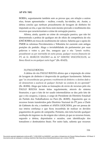 AP 470 / MG

                         BORBA, supostamente também sem as provas que, em relação a outros
                         réus, foram apresentadas – recibos, e-mails, fac-símiles, etc. Assim, a
                         defesa conclui que nenhum procedimento de lavagem de dinheiro foi
                         imputado ao réu, e que não ficou nem mesmo provado o recebimento dos
                         recursos que caracterizariam o crime de corrupção passiva.
                              Afirma, ainda, quanto ao crime de corrupção passiva, que não foi
                         demonstrada a prática de qualquer ato de ofício de competência do réu
                         JOSÉ BORBA em troca do recebimento de valores. Salienta que o apoio do
                         PMDB às reformas Previdenciária e Tributária foi coerente com antigas
                         posições do partido. Alega a inviolabilidade do parlamentar por suas
                         palavras e votos e, por fim, assegura que o réu “jamais recebeu,
                         pessoalmente ou por intermédio de outra pessoa, qualquer recurso financeiro do
                         PT, do Sr. MARCOS VALÉRIO ou da Srª SIMONE VASCONCELOS, no
                         Banco Rural ou em qualquer outro lugar” (fls. 45.623).



                               31) PAULO ROCHA
                               A defesa do réu PAULO ROCHA afirma que a imputação do crime
                         de lavagem de dinheiro é desprovida de qualquer fundamento. Salienta
                         que “as circunstâncias que geraram o recebimento do dinheiro e o destino dado a
                         ele demonstram a ausência de qualquer ilicitude na conduta do ora apontado”
                         (fls. 48.804). Alega que todas as transações de envio de recursos pelo réu
                         PAULO ROCHA foram feitas regularmente, através do sistema
                         financeiro, e que o fato de ter usado intermediários se deu pelo fato de
                         que o réu ocupava, à época, o cargo de Presidente do Diretório Estadual
                         do Partido dos Trabalhadores no Pará (fls. 48.805). Argumenta que os
                         recursos foram transferidos pelo Diretório Nacional do PT para a Chefe
                         de Gabinete do réu, a também ré ANITA LEOCÁDIA, por ser pessoa de
                         sua inteira confiança e que ficou incumbida de realizar os devidos
                         pagamentos de gastos de campanha. Portanto, não teria havido qualquer
                         ocultação do ingresso ou da origem dos valores, já que os recursos foram,
                         segundo a defesa, depositados e sacados, com identificação dos
                         tomadores e destinatários finais. Por outro lado, salienta que recursos


                                                                                                                                        116

Documento assinado digitalmente conforme MP n° 2.200-2/2001 de 24/08/2001, que institui a Infraestrutura de Chaves Públicas Brasileira - ICP-Brasil. O
documento pode ser acessado no endereço eletrônico http://www.stf.jus.br/portal/autenticacao/ sob o número 1653746.
 