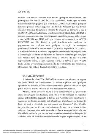 AP 470 / MG

                         sacados por outras pessoas não teriam qualquer envolvimento ou
                         participação do réu PAULO ROCHA. Acrescenta, ainda, que há notas
                         fiscais dos serviços pagos e que o réu PAULO ROCHA não teve qualquer
                         benefício pessoal com os repasses (fls. 48.812). Assevera que não houve
                         qualquer tentativa de realizar a conduta de lavagem de dinheiro, já que a
                         ré ANITA LEOCÁDIA forneceu seu documento de identidade à SMP&B e
                         assinou os documentos que comprovavam o recebimento dos valores; que
                         o réu MARCOS VALÉRIO entregou valores diretamente à ré ANITA
                         LEOCÁDIA em São Paulo, a qual, imediatamente, realizou os
                         pagamentos aos credores, sem qualquer percepção de vantagem
                         patrimonial pelos réus. Assim, estaria provada a atipicidade da conduta,
                         a ausência de dolo e a absoluta impropriedade do meio empregado para
                         a consumação do crime de lavagem de dinheiro. Sustenta, por fim, que
                         não haveria nexo de causalidade entre a conduta do réu e o fato
                         supostamente ilícito, já que, segundo afirma a defesa, o réu PAULO
                         ROCHA não teve participação no modo de recebimento dos recursos e,
                         além disso, não tinha o dever de impedir o resultado.



                              32) ANITA LEOCÁDIA
                              A defesa da ré ANITA LEOCÁDIA sustenta que efetuou os saques
                         no Banco Rural, em cumprimento a ordem superior, sem qualquer
                         aparência de ilicitude. Salienta que várias outras pessoas citadas na ação
                         penal estão na mesma situação da ré e não foram denunciadas.
                              Afirma, ainda, que não houve o dolo caracterizador da prática do
                         crime de lavagem de dinheiro, além de a ré desconhecer os supostos
                         crimes antecedentes. Segundo a defesa, a ré “entendia estar agindo para o
                         pagamento de dívidas contraídas pelo Partido dos Trabalhadores no Estado do
                         Pará, do qual o Deputado que assessorava era Presidente” (fls. 48.649).
                         Argumenta que, se tivesse conhecimento de que os recursos teriam
                         origem criminosa, não teria assinado recibos e entregue cópia da sua
                         identidade. Assinala que estaria ausente o dolo do crime de lavagem de
                         dinheiro, não só pelo desconhecimento da origem supostamente ilícita


                                                                                                                                        117

Documento assinado digitalmente conforme MP n° 2.200-2/2001 de 24/08/2001, que institui a Infraestrutura de Chaves Públicas Brasileira - ICP-Brasil. O
documento pode ser acessado no endereço eletrônico http://www.stf.jus.br/portal/autenticacao/ sob o número 1653746.
 